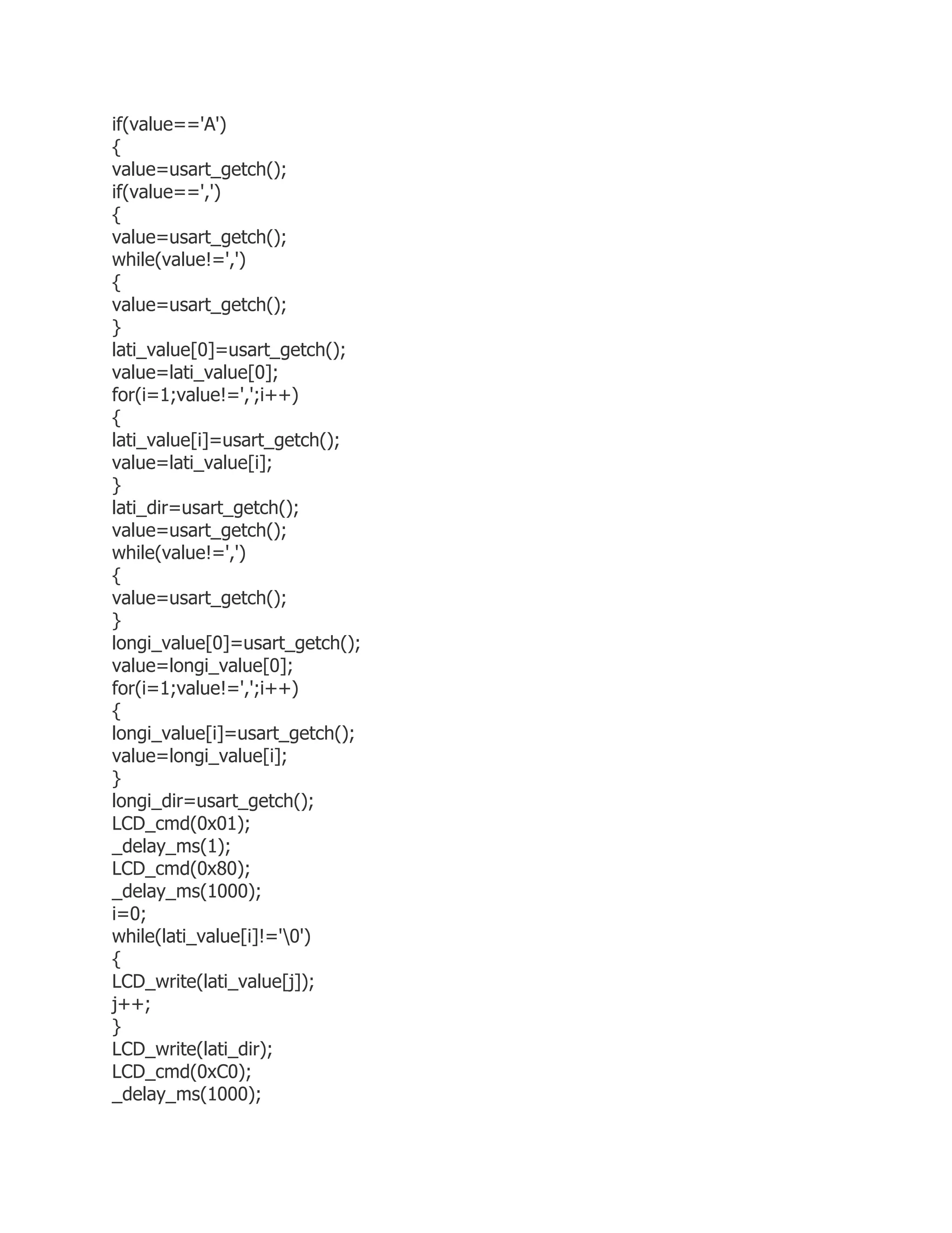 if(value=='A') 
{ 
value=usart_getch(); 
if(value==',') 
{ 
value=usart_getch(); 
while(value!=',') 
{ 
value=usart_getch(); 
} 
lati_value[0]=usart_getch(); 
value=lati_value[0]; 
for(i=1;value!=',';i++) 
{ 
lati_value[i]=usart_getch(); 
value=lati_value[i]; 
} 
lati_dir=usart_getch(); 
value=usart_getch(); 
while(value!=',') 
{ 
value=usart_getch(); 
} 
longi_value[0]=usart_getch(); 
value=longi_value[0]; 
for(i=1;value!=',';i++) 
{ 
longi_value[i]=usart_getch(); 
value=longi_value[i]; 
} 
longi_dir=usart_getch(); 
LCD_cmd(0x01); 
_delay_ms(1); 
LCD_cmd(0x80); 
_delay_ms(1000); 
i=0; 
while(lati_value[i]!='0') 
{ 
LCD_write(lati_value[j]); 
j++; 
} 
LCD_write(lati_dir); 
LCD_cmd(0xC0); 
_delay_ms(1000); 
 