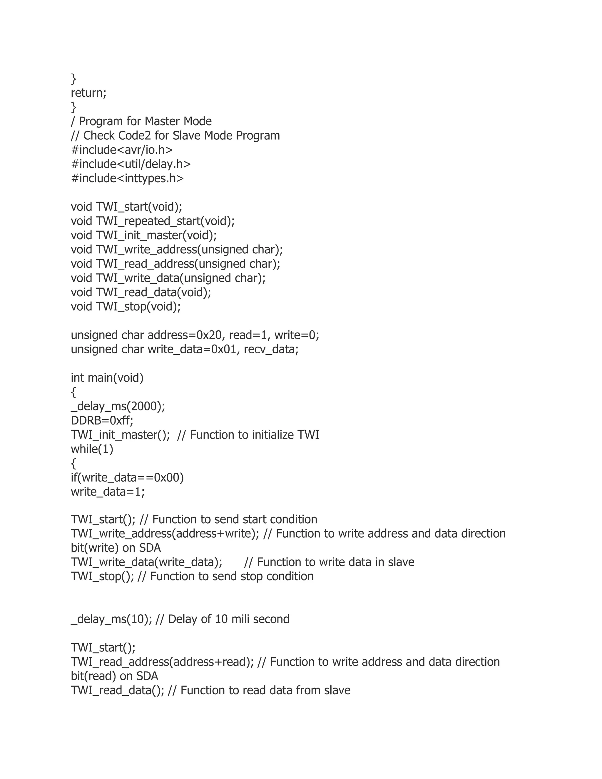 } 
return; 
} 
/ Program for Master Mode 
// Check Code2 for Slave Mode Program 
#include<avr/io.h> 
#include<util/delay.h> 
#include<inttypes.h> 
void TWI_start(void); 
void TWI_repeated_start(void); 
void TWI_init_master(void); 
void TWI_write_address(unsigned char); 
void TWI_read_address(unsigned char); 
void TWI_write_data(unsigned char); 
void TWI_read_data(void); 
void TWI_stop(void); 
unsigned char address=0x20, read=1, write=0; 
unsigned char write_data=0x01, recv_data; 
int main(void) 
{ 
_delay_ms(2000); 
DDRB=0xff; 
TWI_init_master(); // Function to initialize TWI 
while(1) 
{ 
if(write_data==0x00) 
write_data=1; 
TWI_start(); // Function to send start condition 
TWI_write_address(address+write); // Function to write address and data direction 
bit(write) on SDA 
TWI_write_data(write_data); // Function to write data in slave 
TWI_stop(); // Function to send stop condition 
_delay_ms(10); // Delay of 10 mili second 
TWI_start(); 
TWI_read_address(address+read); // Function to write address and data direction 
bit(read) on SDA 
TWI_read_data(); // Function to read data from slave 
 