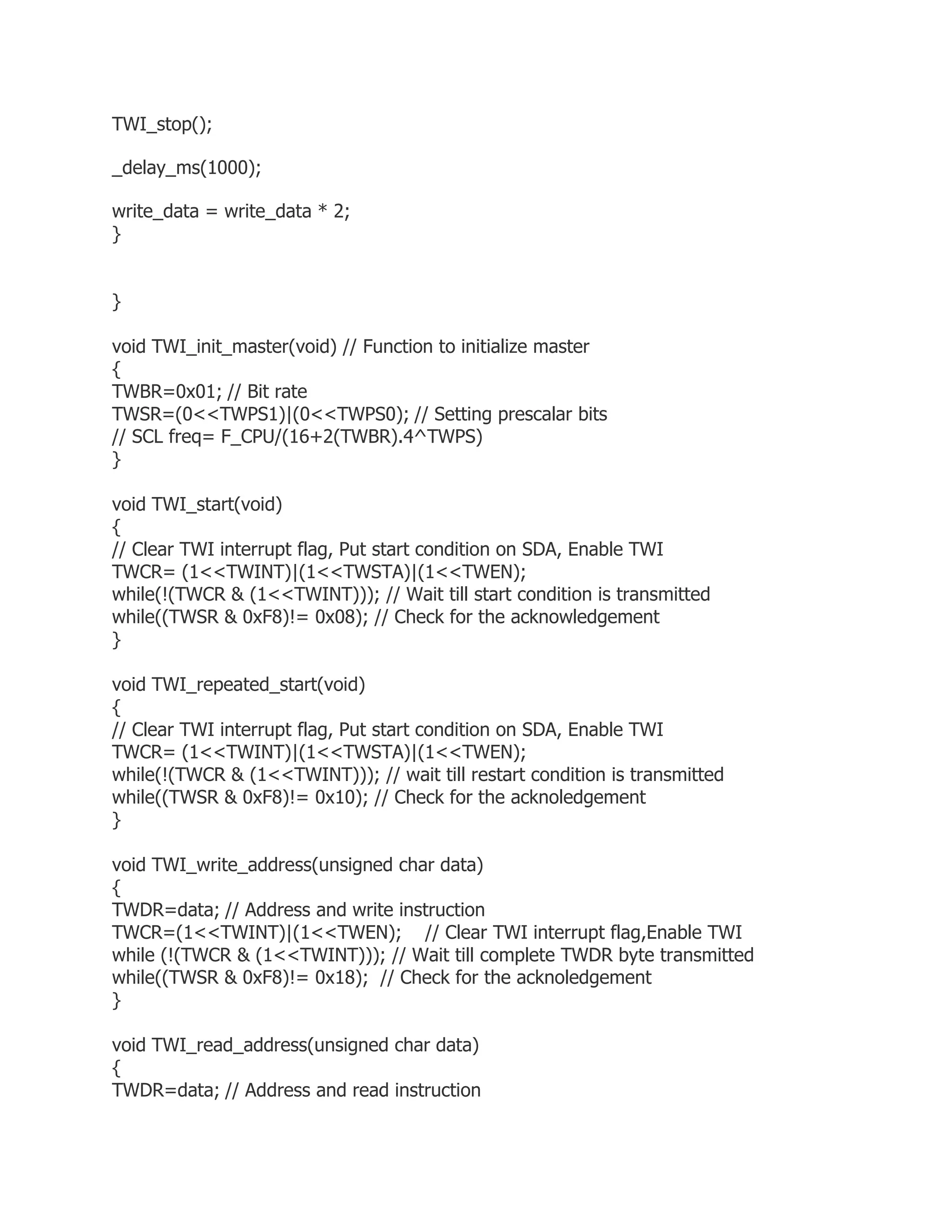 TWI_stop(); 
_delay_ms(1000); 
write_data = write_data * 2; 
} 
} 
void TWI_init_master(void) // Function to initialize master 
{ 
TWBR=0x01; // Bit rate 
TWSR=(0<<TWPS1)|(0<<TWPS0); // Setting prescalar bits 
// SCL freq= F_CPU/(16+2(TWBR).4^TWPS) 
} 
void TWI_start(void) 
{ 
// Clear TWI interrupt flag, Put start condition on SDA, Enable TWI 
TWCR= (1<<TWINT)|(1<<TWSTA)|(1<<TWEN); 
while(!(TWCR & (1<<TWINT))); // Wait till start condition is transmitted 
while((TWSR & 0xF8)!= 0x08); // Check for the acknowledgement 
} 
void TWI_repeated_start(void) 
{ 
// Clear TWI interrupt flag, Put start condition on SDA, Enable TWI 
TWCR= (1<<TWINT)|(1<<TWSTA)|(1<<TWEN); 
while(!(TWCR & (1<<TWINT))); // wait till restart condition is transmitted 
while((TWSR & 0xF8)!= 0x10); // Check for the acknoledgement 
} 
void TWI_write_address(unsigned char data) 
{ 
TWDR=data; // Address and write instruction 
TWCR=(1<<TWINT)|(1<<TWEN); // Clear TWI interrupt flag,Enable TWI 
while (!(TWCR & (1<<TWINT))); // Wait till complete TWDR byte transmitted 
while((TWSR & 0xF8)!= 0x18); // Check for the acknoledgement 
} 
void TWI_read_address(unsigned char data) 
{ 
TWDR=data; // Address and read instruction 
 