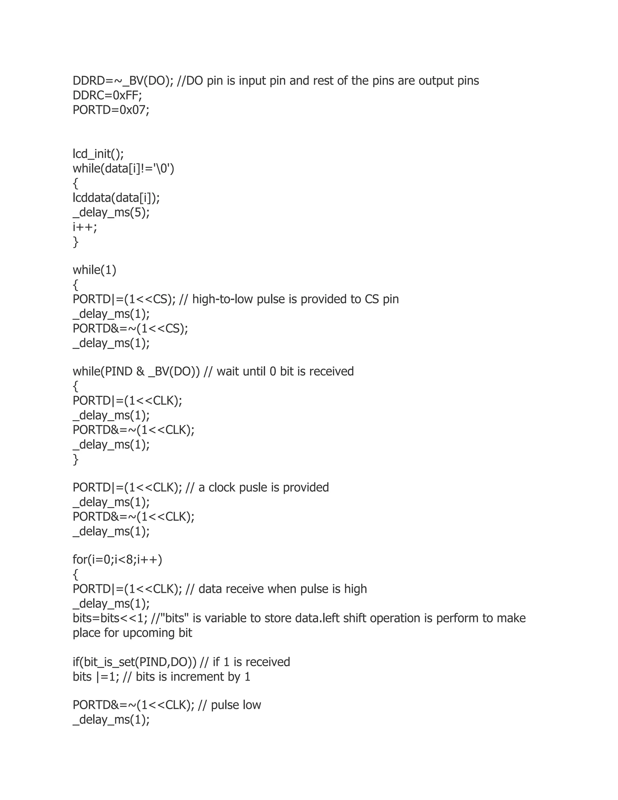 DDRD=~_BV(DO); //DO pin is input pin and rest of the pins are output pins 
DDRC=0xFF; 
PORTD=0x07; 
lcd_init(); 
while(data[i]!='0') 
{ 
lcddata(data[i]); 
_delay_ms(5); 
i++; 
} 
while(1) 
{ 
PORTD|=(1<<CS); // high-to-low pulse is provided to CS pin 
_delay_ms(1); 
PORTD&=~(1<<CS); 
_delay_ms(1); 
while(PIND & _BV(DO)) // wait until 0 bit is received 
{ 
PORTD|=(1<<CLK); 
_delay_ms(1); 
PORTD&=~(1<<CLK); 
_delay_ms(1); 
} 
PORTD|=(1<<CLK); // a clock pusle is provided 
_delay_ms(1); 
PORTD&=~(1<<CLK); 
_delay_ms(1); 
for(i=0;i<8;i++) 
{ 
PORTD|=(1<<CLK); // data receive when pulse is high 
_delay_ms(1); 
bits=bits<<1; //"bits" is variable to store data.left shift operation is perform to make 
place for upcoming bit 
if(bit_is_set(PIND,DO)) // if 1 is received 
bits |=1; // bits is increment by 1 
PORTD&=~(1<<CLK); // pulse low 
_delay_ms(1); 
 