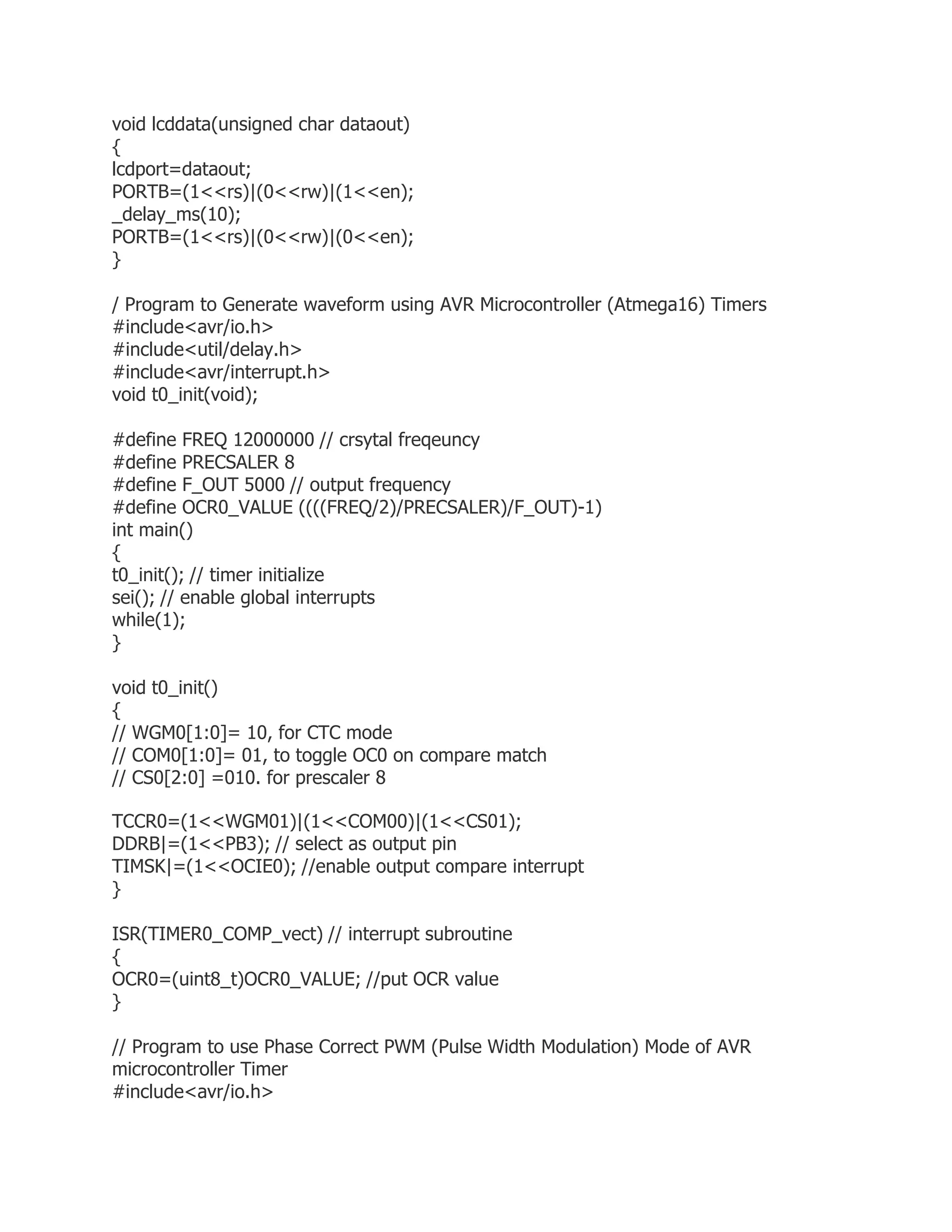 void lcddata(unsigned char dataout) 
{ 
lcdport=dataout; 
PORTB=(1<<rs)|(0<<rw)|(1<<en); 
_delay_ms(10); 
PORTB=(1<<rs)|(0<<rw)|(0<<en); 
} 
/ Program to Generate waveform using AVR Microcontroller (Atmega16) Timers 
#include<avr/io.h> 
#include<util/delay.h> 
#include<avr/interrupt.h> 
void t0_init(void); 
#define FREQ 12000000 // crsytal freqeuncy 
#define PRECSALER 8 
#define F_OUT 5000 // output frequency 
#define OCR0_VALUE ((((FREQ/2)/PRECSALER)/F_OUT)-1) 
int main() 
{ 
t0_init(); // timer initialize 
sei(); // enable global interrupts 
while(1); 
} 
void t0_init() 
{ 
// WGM0[1:0]= 10, for CTC mode 
// COM0[1:0]= 01, to toggle OC0 on compare match 
// CS0[2:0] =010. for prescaler 8 
TCCR0=(1<<WGM01)|(1<<COM00)|(1<<CS01); 
DDRB|=(1<<PB3); // select as output pin 
TIMSK|=(1<<OCIE0); //enable output compare interrupt 
} 
ISR(TIMER0_COMP_vect) // interrupt subroutine 
{ 
OCR0=(uint8_t)OCR0_VALUE; //put OCR value 
} 
// Program to use Phase Correct PWM (Pulse Width Modulation) Mode of AVR 
microcontroller Timer 
#include<avr/io.h> 
 