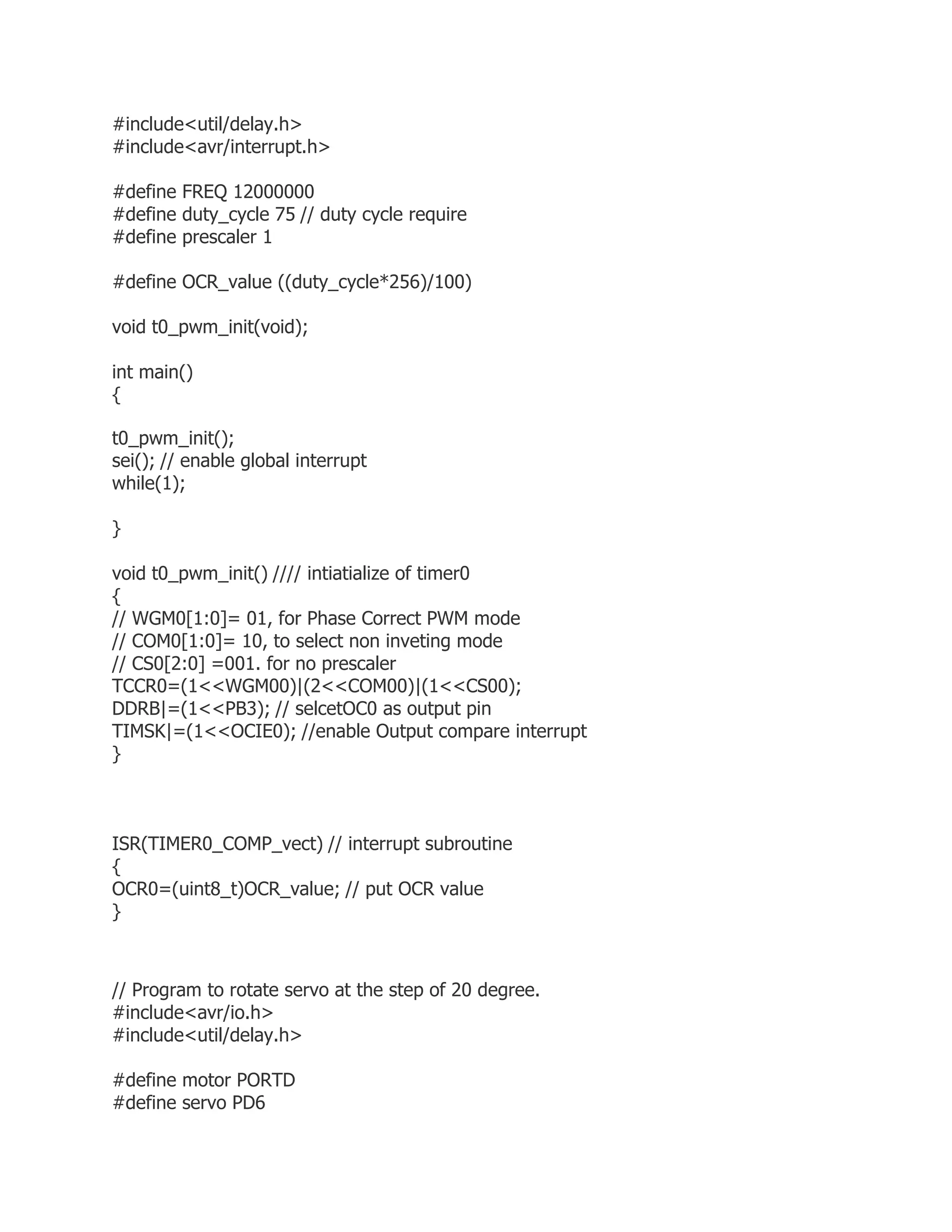 #include<util/delay.h> 
#include<avr/interrupt.h> 
#define FREQ 12000000 
#define duty_cycle 75 // duty cycle require 
#define prescaler 1 
#define OCR_value ((duty_cycle*256)/100) 
void t0_pwm_init(void); 
int main() 
{ 
t0_pwm_init(); 
sei(); // enable global interrupt 
while(1); 
} 
void t0_pwm_init() //// intiatialize of timer0 
{ 
// WGM0[1:0]= 01, for Phase Correct PWM mode 
// COM0[1:0]= 10, to select non inveting mode 
// CS0[2:0] =001. for no prescaler 
TCCR0=(1<<WGM00)|(2<<COM00)|(1<<CS00); 
DDRB|=(1<<PB3); // selcetOC0 as output pin 
TIMSK|=(1<<OCIE0); //enable Output compare interrupt 
} 
ISR(TIMER0_COMP_vect) // interrupt subroutine 
{ 
OCR0=(uint8_t)OCR_value; // put OCR value 
} 
// Program to rotate servo at the step of 20 degree. 
#include<avr/io.h> 
#include<util/delay.h> 
#define motor PORTD 
#define servo PD6 
 