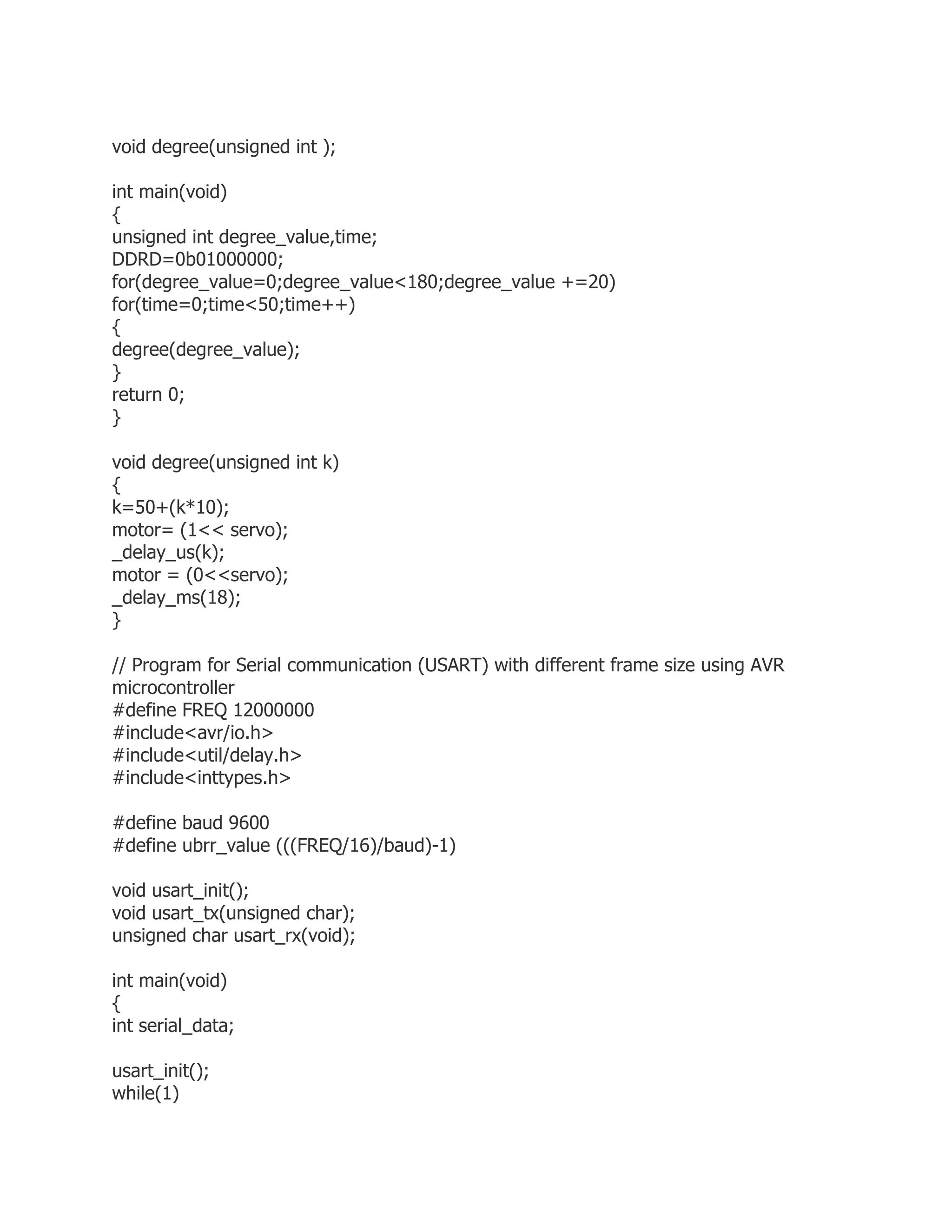 void degree(unsigned int ); 
int main(void) 
{ 
unsigned int degree_value,time; 
DDRD=0b01000000; 
for(degree_value=0;degree_value<180;degree_value +=20) 
for(time=0;time<50;time++) 
{ 
degree(degree_value); 
} 
return 0; 
} 
void degree(unsigned int k) 
{ 
k=50+(k*10); 
motor= (1<< servo); 
_delay_us(k); 
motor = (0<<servo); 
_delay_ms(18); 
} 
// Program for Serial communication (USART) with different frame size using AVR 
microcontroller 
#define FREQ 12000000 
#include<avr/io.h> 
#include<util/delay.h> 
#include<inttypes.h> 
#define baud 9600 
#define ubrr_value (((FREQ/16)/baud)-1) 
void usart_init(); 
void usart_tx(unsigned char); 
unsigned char usart_rx(void); 
int main(void) 
{ 
int serial_data; 
usart_init(); 
while(1) 
 