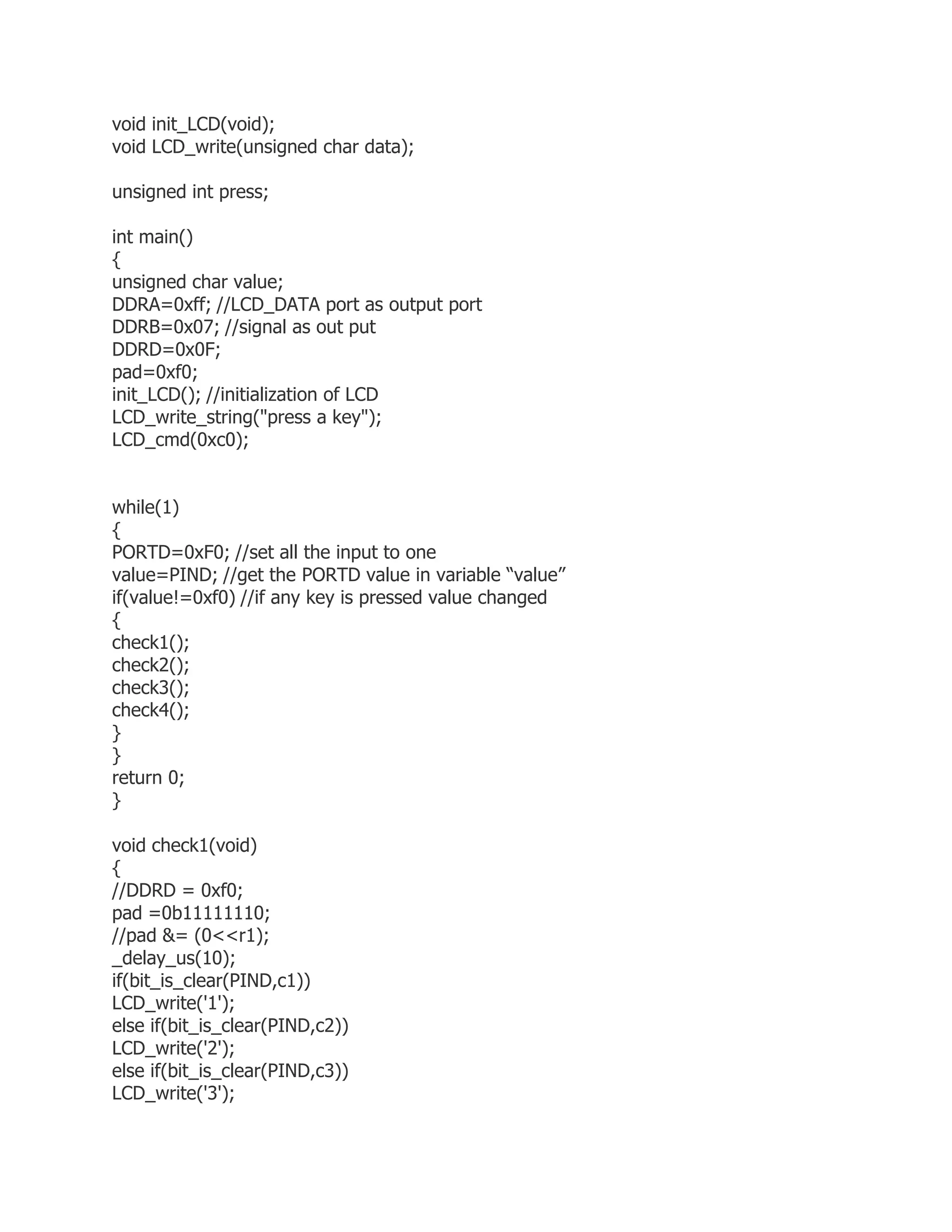 void init_LCD(void); 
void LCD_write(unsigned char data); 
unsigned int press; 
int main() 
{ 
unsigned char value; 
DDRA=0xff; //LCD_DATA port as output port 
DDRB=0x07; //signal as out put 
DDRD=0x0F; 
pad=0xf0; 
init_LCD(); //initialization of LCD 
LCD_write_string("press a key"); 
LCD_cmd(0xc0); 
while(1) 
{ 
PORTD=0xF0; //set all the input to one 
value=PIND; //get the PORTD value in variable “value” 
if(value!=0xf0) //if any key is pressed value changed 
{ 
check1(); 
check2(); 
check3(); 
check4(); 
} 
} 
return 0; 
} 
void check1(void) 
{ 
//DDRD = 0xf0; 
pad =0b11111110; 
//pad &= (0<<r1); 
_delay_us(10); 
if(bit_is_clear(PIND,c1)) 
LCD_write('1'); 
else if(bit_is_clear(PIND,c2)) 
LCD_write('2'); 
else if(bit_is_clear(PIND,c3)) 
LCD_write('3'); 
 