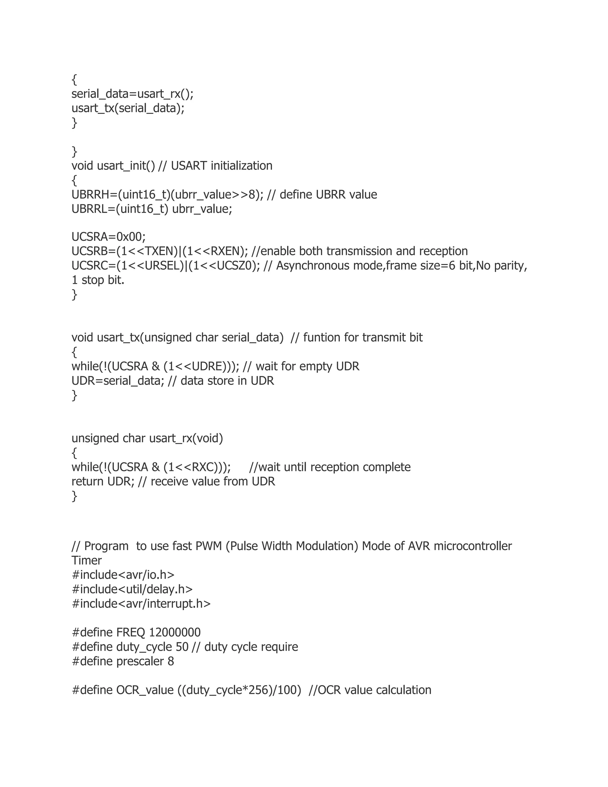 { 
serial_data=usart_rx(); 
usart_tx(serial_data); 
} 
} 
void usart_init() // USART initialization 
{ 
UBRRH=(uint16_t)(ubrr_value>>8); // define UBRR value 
UBRRL=(uint16_t) ubrr_value; 
UCSRA=0x00; 
UCSRB=(1<<TXEN)|(1<<RXEN); //enable both transmission and reception 
UCSRC=(1<<URSEL)|(1<<UCSZ0); // Asynchronous mode,frame size=6 bit,No parity, 
1 stop bit. 
} 
void usart_tx(unsigned char serial_data) // funtion for transmit bit 
{ 
while(!(UCSRA & (1<<UDRE))); // wait for empty UDR 
UDR=serial_data; // data store in UDR 
} 
unsigned char usart_rx(void) 
{ 
while(!(UCSRA & (1<<RXC))); //wait until reception complete 
return UDR; // receive value from UDR 
} 
// Program to use fast PWM (Pulse Width Modulation) Mode of AVR microcontroller 
Timer 
#include<avr/io.h> 
#include<util/delay.h> 
#include<avr/interrupt.h> 
#define FREQ 12000000 
#define duty_cycle 50 // duty cycle require 
#define prescaler 8 
#define OCR_value ((duty_cycle*256)/100) //OCR value calculation 
 