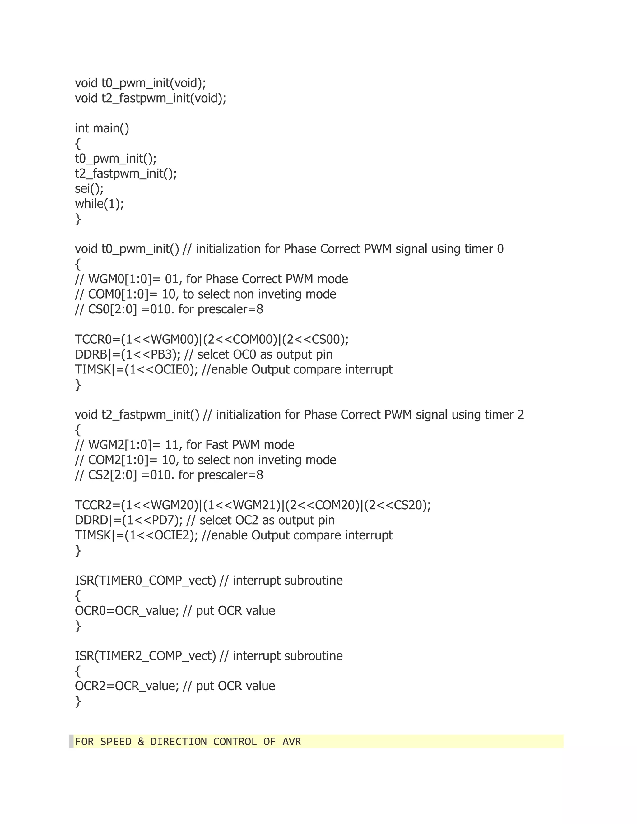 void t0_pwm_init(void); 
void t2_fastpwm_init(void); 
int main() 
{ 
t0_pwm_init(); 
t2_fastpwm_init(); 
sei(); 
while(1); 
} 
void t0_pwm_init() // initialization for Phase Correct PWM signal using timer 0 
{ 
// WGM0[1:0]= 01, for Phase Correct PWM mode 
// COM0[1:0]= 10, to select non inveting mode 
// CS0[2:0] =010. for prescaler=8 
TCCR0=(1<<WGM00)|(2<<COM00)|(2<<CS00); 
DDRB|=(1<<PB3); // selcet OC0 as output pin 
TIMSK|=(1<<OCIE0); //enable Output compare interrupt 
} 
void t2_fastpwm_init() // initialization for Phase Correct PWM signal using timer 2 
{ 
// WGM2[1:0]= 11, for Fast PWM mode 
// COM2[1:0]= 10, to select non inveting mode 
// CS2[2:0] =010. for prescaler=8 
TCCR2=(1<<WGM20)|(1<<WGM21)|(2<<COM20)|(2<<CS20); 
DDRD|=(1<<PD7); // selcet OC2 as output pin 
TIMSK|=(1<<OCIE2); //enable Output compare interrupt 
} 
ISR(TIMER0_COMP_vect) // interrupt subroutine 
{ 
OCR0=OCR_value; // put OCR value 
} 
ISR(TIMER2_COMP_vect) // interrupt subroutine 
{ 
OCR2=OCR_value; // put OCR value 
} 
FOR SPEED & DIRECTION CONTROL OF AVR 
 