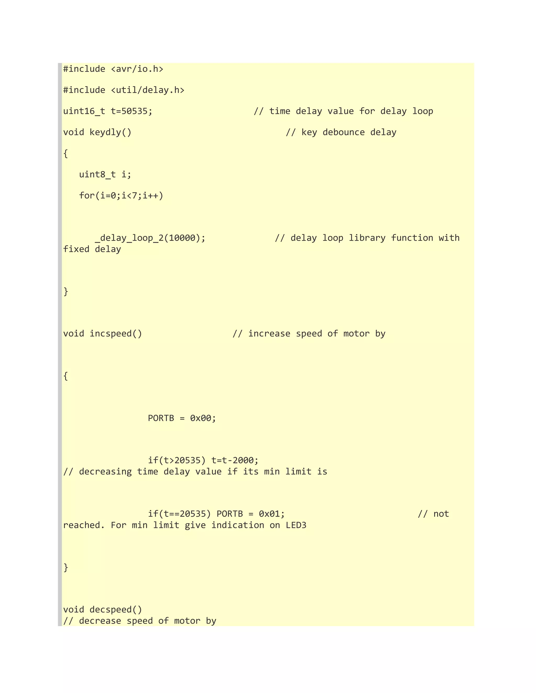 #include <avr/io.h> 
#include <util/delay.h> 
uint16_t t=50535; // time delay value for delay loop 
void keydly() // key debounce delay 
{ 
uint8_t i; 
for(i=0;i<7;i++) 
_delay_loop_2(10000); // delay loop library function with 
fixed delay 
} 
void incspeed() // increase speed of motor by 
{ 
PORTB = 0x00; 
if(t>20535) t=t-2000; 
// decreasing time delay value if its min limit is 
if(t==20535) PORTB = 0x01; // not 
reached. For min limit give indication on LED3 
} 
void decspeed() 
// decrease speed of motor by 
 
