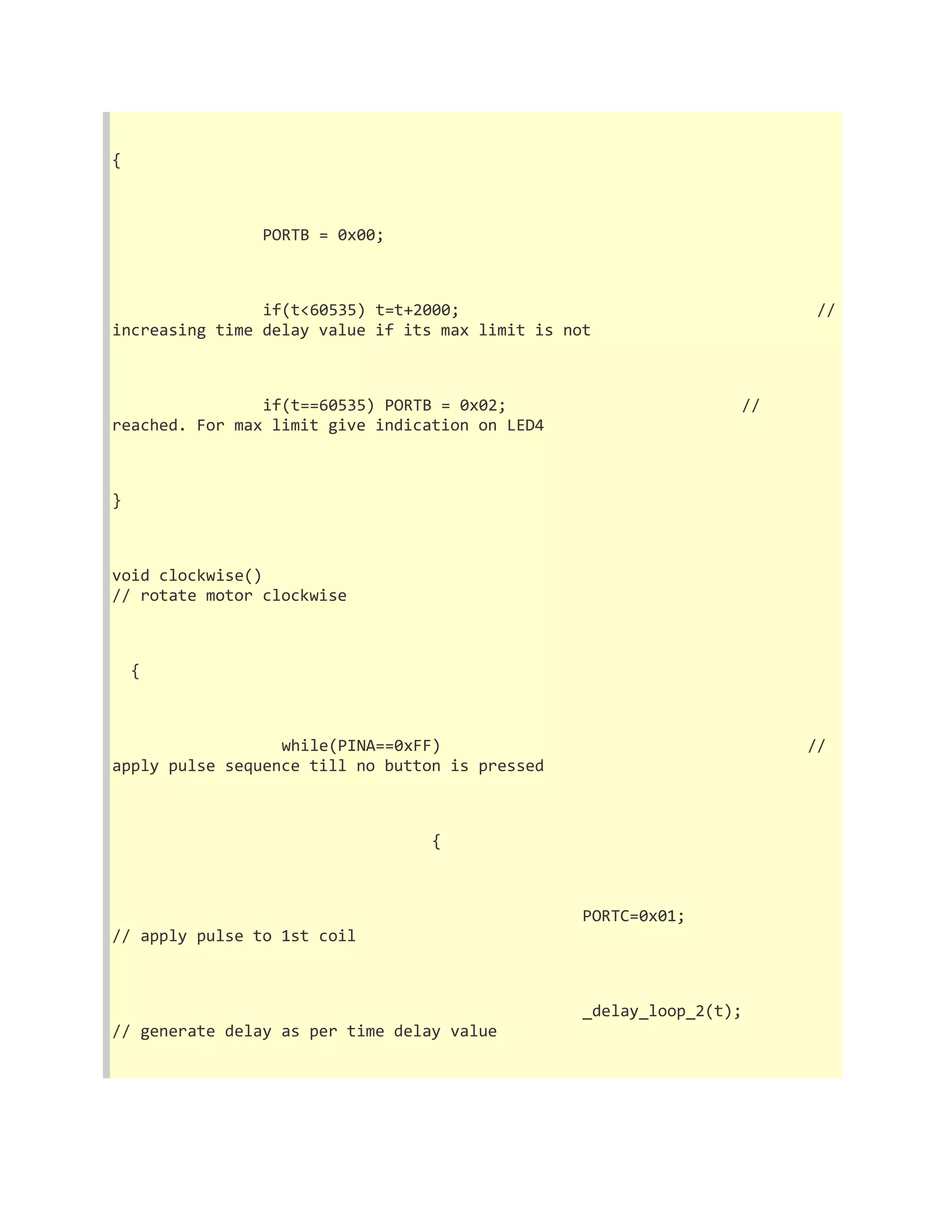 { 
PORTB = 0x00; 
if(t<60535) t=t+2000; // 
increasing time delay value if its max limit is not 
if(t==60535) PORTB = 0x02; // 
reached. For max limit give indication on LED4 
} 
void clockwise() 
// rotate motor clockwise 
{ 
while(PINA==0xFF) // 
apply pulse sequence till no button is pressed 
{ 
PORTC=0x01; 
// apply pulse to 1st coil 
_delay_loop_2(t); 
// generate delay as per time delay value 
 