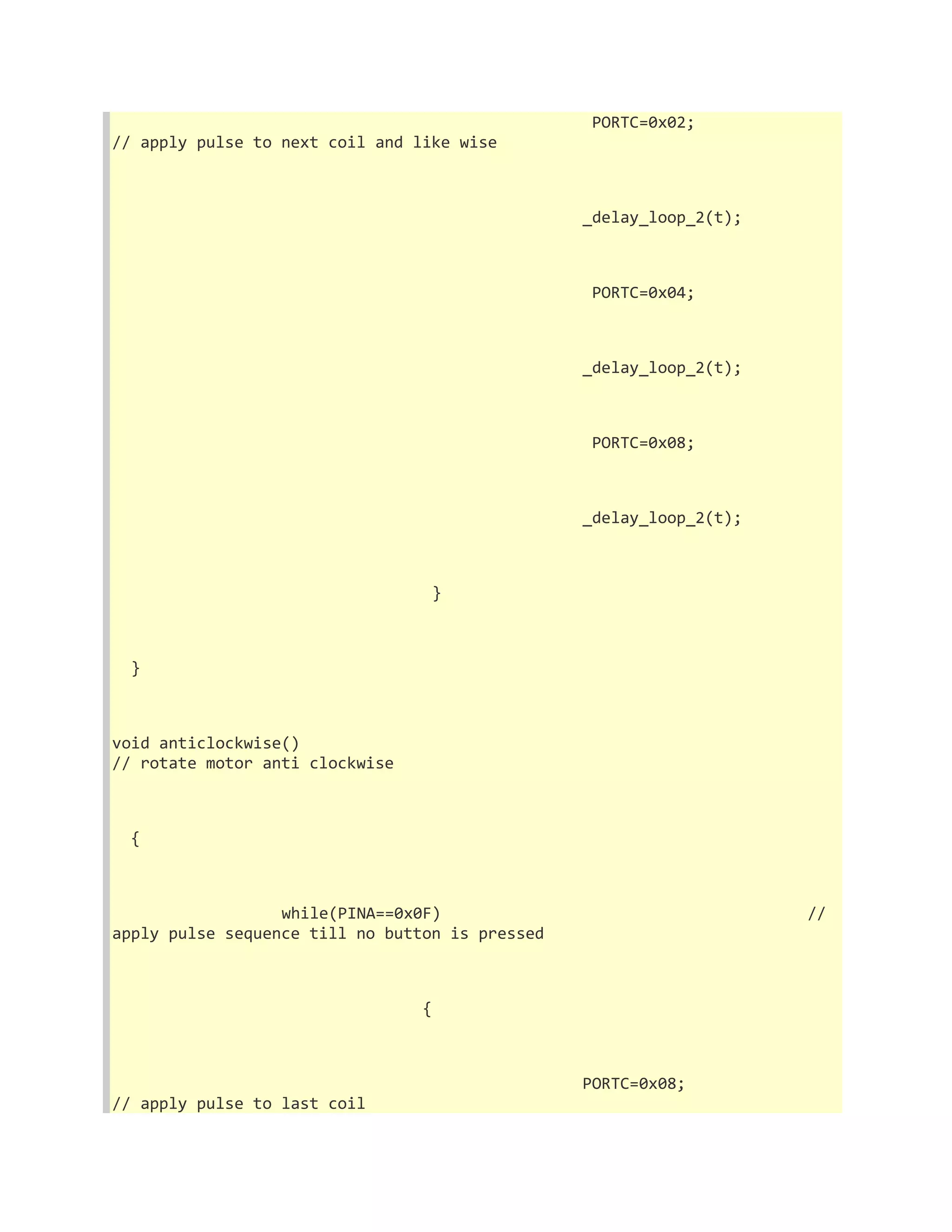 PORTC=0x02; 
// apply pulse to next coil and like wise 
_delay_loop_2(t); 
PORTC=0x04; 
_delay_loop_2(t); 
PORTC=0x08; 
_delay_loop_2(t); 
} 
} 
void anticlockwise() 
// rotate motor anti clockwise 
{ 
while(PINA==0x0F) // 
apply pulse sequence till no button is pressed 
{ 
PORTC=0x08; 
// apply pulse to last coil 
 