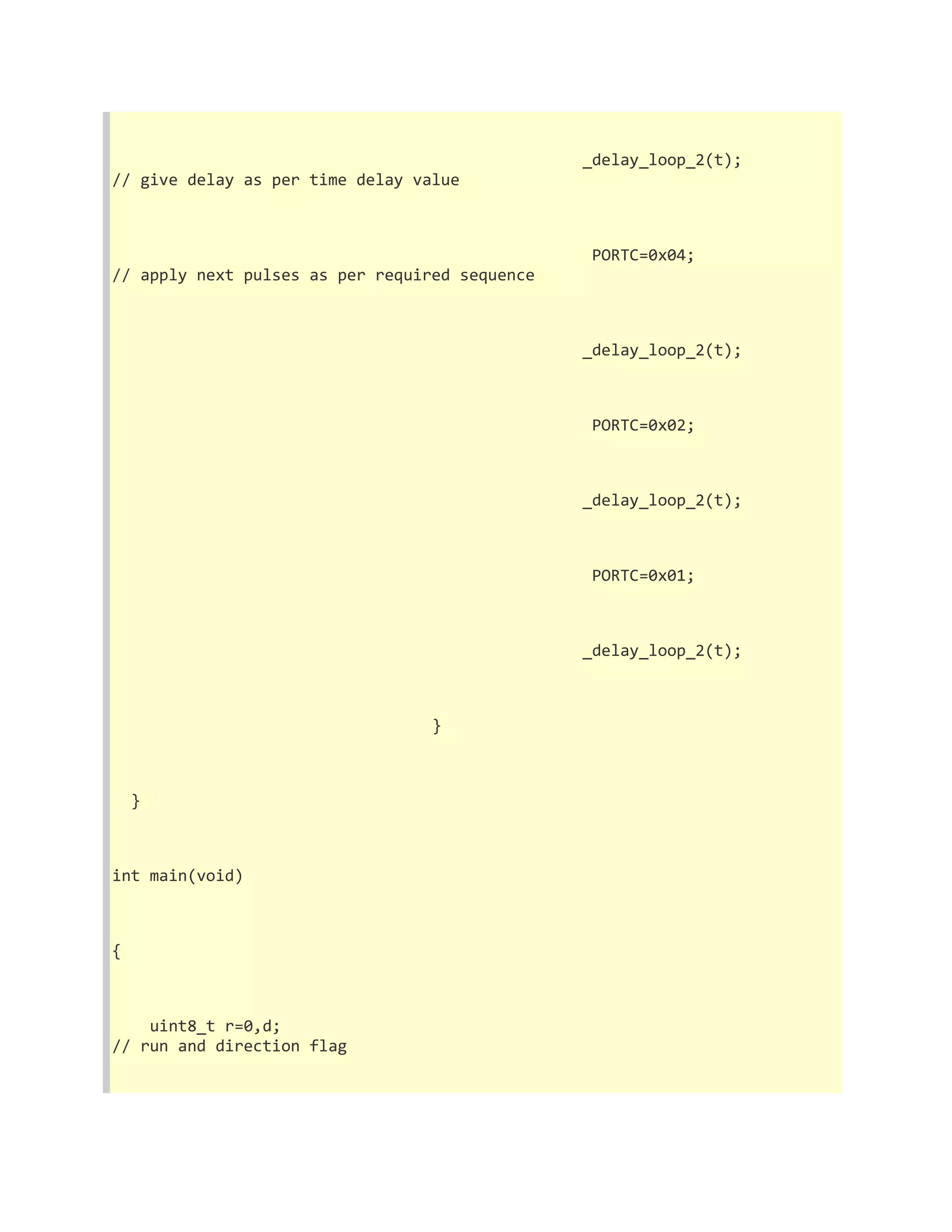 _delay_loop_2(t); 
// give delay as per time delay value 
PORTC=0x04; 
// apply next pulses as per required sequence 
_delay_loop_2(t); 
PORTC=0x02; 
_delay_loop_2(t); 
PORTC=0x01; 
_delay_loop_2(t); 
} 
} 
int main(void) 
{ 
uint8_t r=0,d; 
// run and direction flag 
 