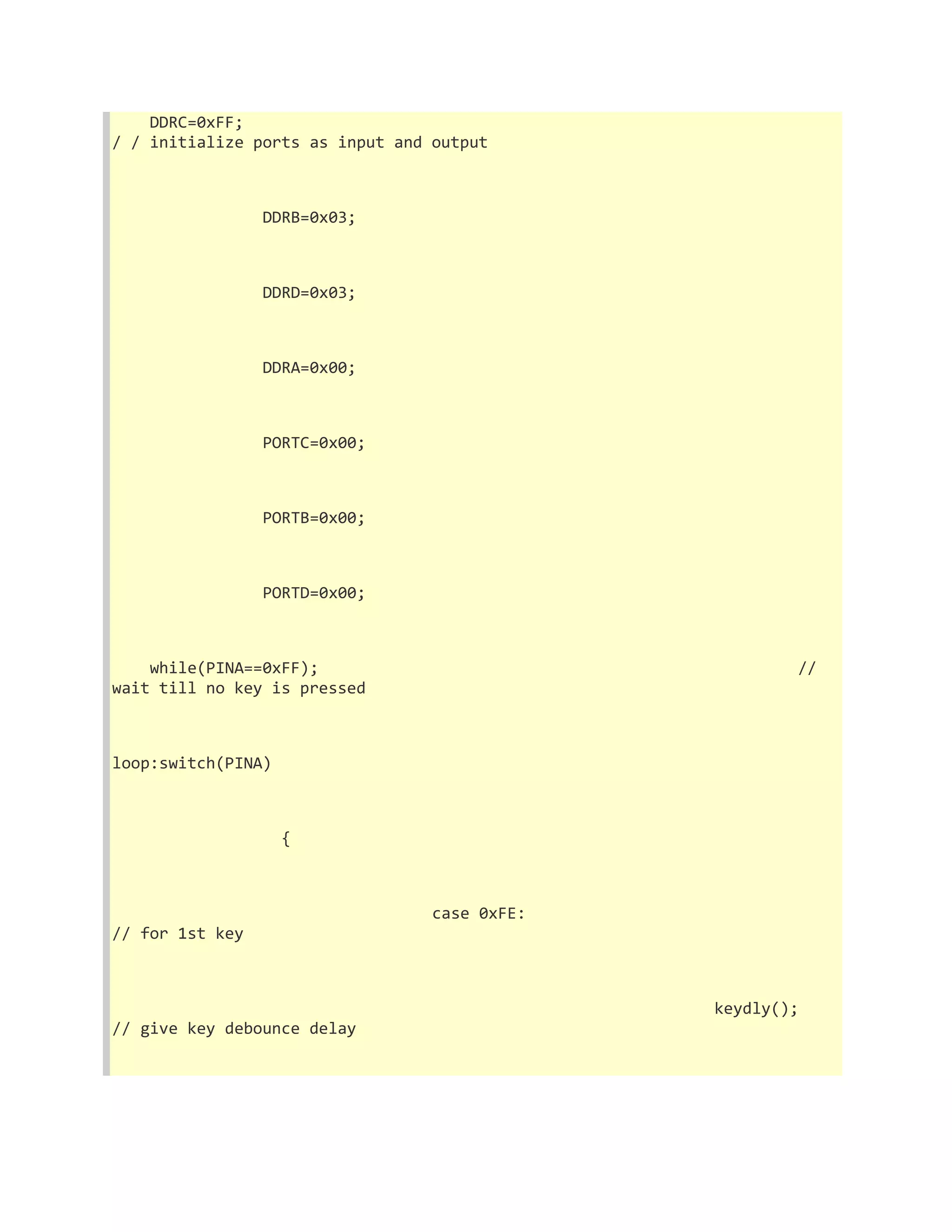 DDRC=0xFF; 
/ / initialize ports as input and output 
DDRB=0x03; 
DDRD=0x03; 
DDRA=0x00; 
PORTC=0x00; 
PORTB=0x00; 
PORTD=0x00; 
while(PINA==0xFF); // 
wait till no key is pressed 
loop:switch(PINA) 
{ 
case 0xFE: 
// for 1st key 
keydly(); 
// give key debounce delay 
 