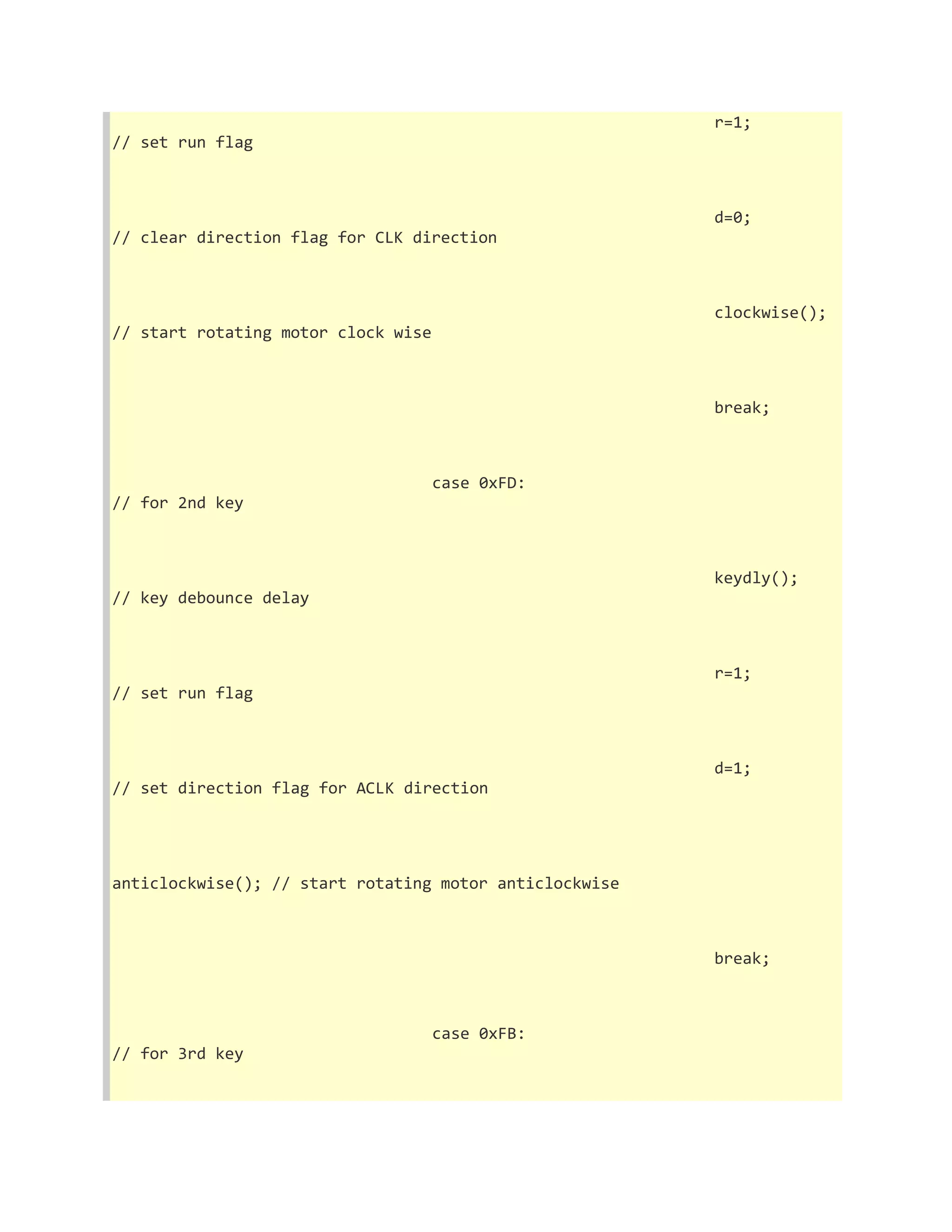 r=1; 
// set run flag 
d=0; 
// clear direction flag for CLK direction 
clockwise(); 
// start rotating motor clock wise 
break; 
case 0xFD: 
// for 2nd key 
keydly(); 
// key debounce delay 
r=1; 
// set run flag 
d=1; 
// set direction flag for ACLK direction 
anticlockwise(); // start rotating motor anticlockwise 
break; 
case 0xFB: 
// for 3rd key 
 
