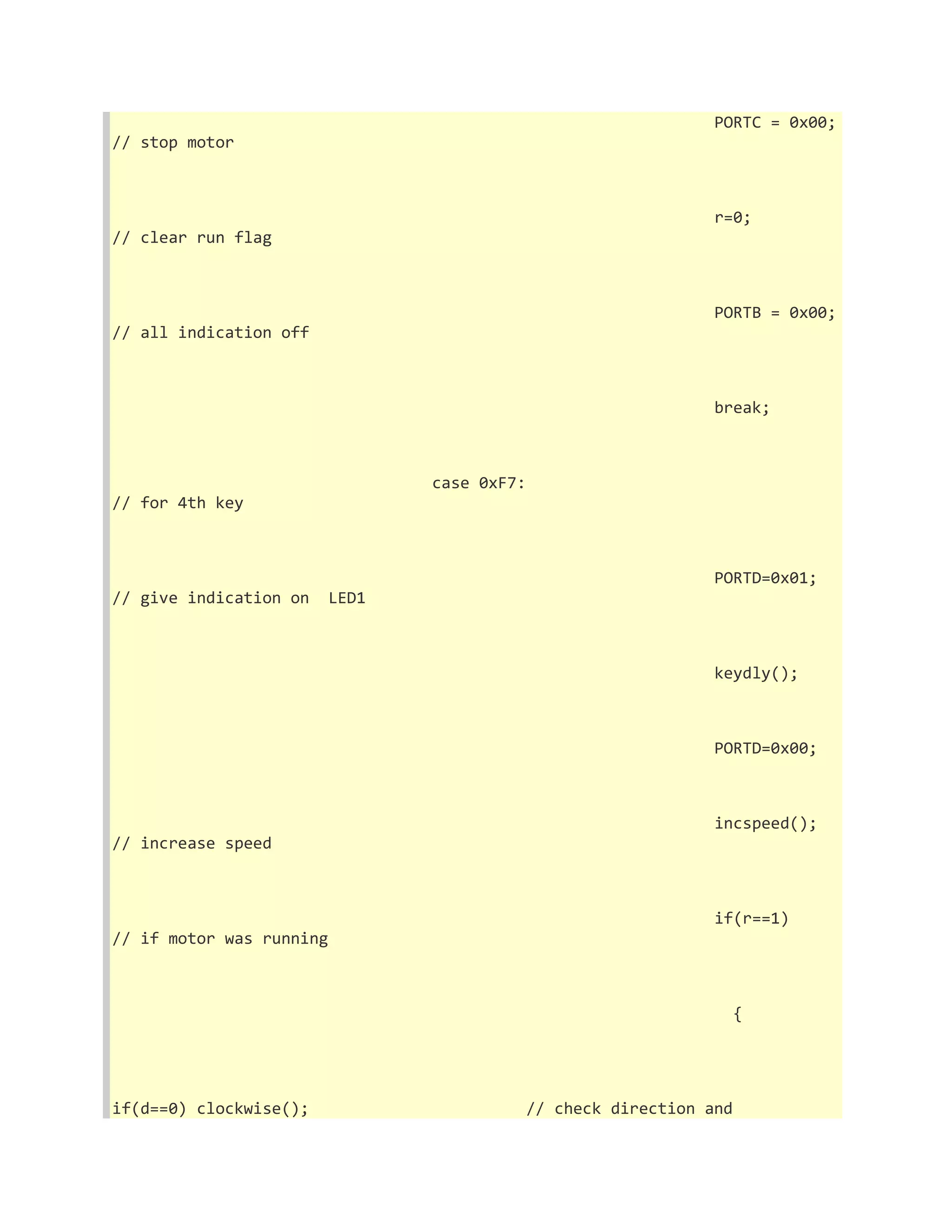 PORTC = 0x00; 
// stop motor 
r=0; 
// clear run flag 
PORTB = 0x00; 
// all indication off 
break; 
case 0xF7: 
// for 4th key 
PORTD=0x01; 
// give indication on LED1 
keydly(); 
PORTD=0x00; 
incspeed(); 
// increase speed 
if(r==1) 
// if motor was running 
{ 
if(d==0) clockwise(); // check direction and 
 