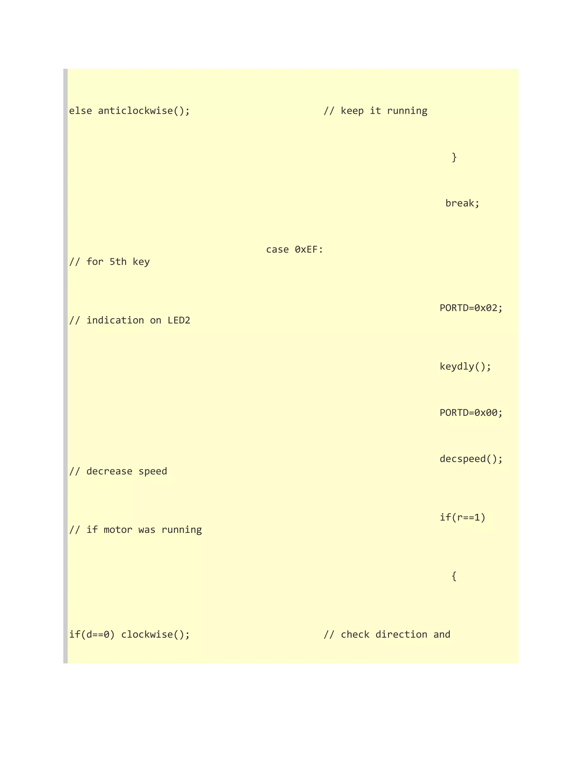 else anticlockwise(); // keep it running 
} 
break; 
case 0xEF: 
// for 5th key 
PORTD=0x02; 
// indication on LED2 
keydly(); 
PORTD=0x00; 
decspeed(); 
// decrease speed 
if(r==1) 
// if motor was running 
{ 
if(d==0) clockwise(); // check direction and 
 