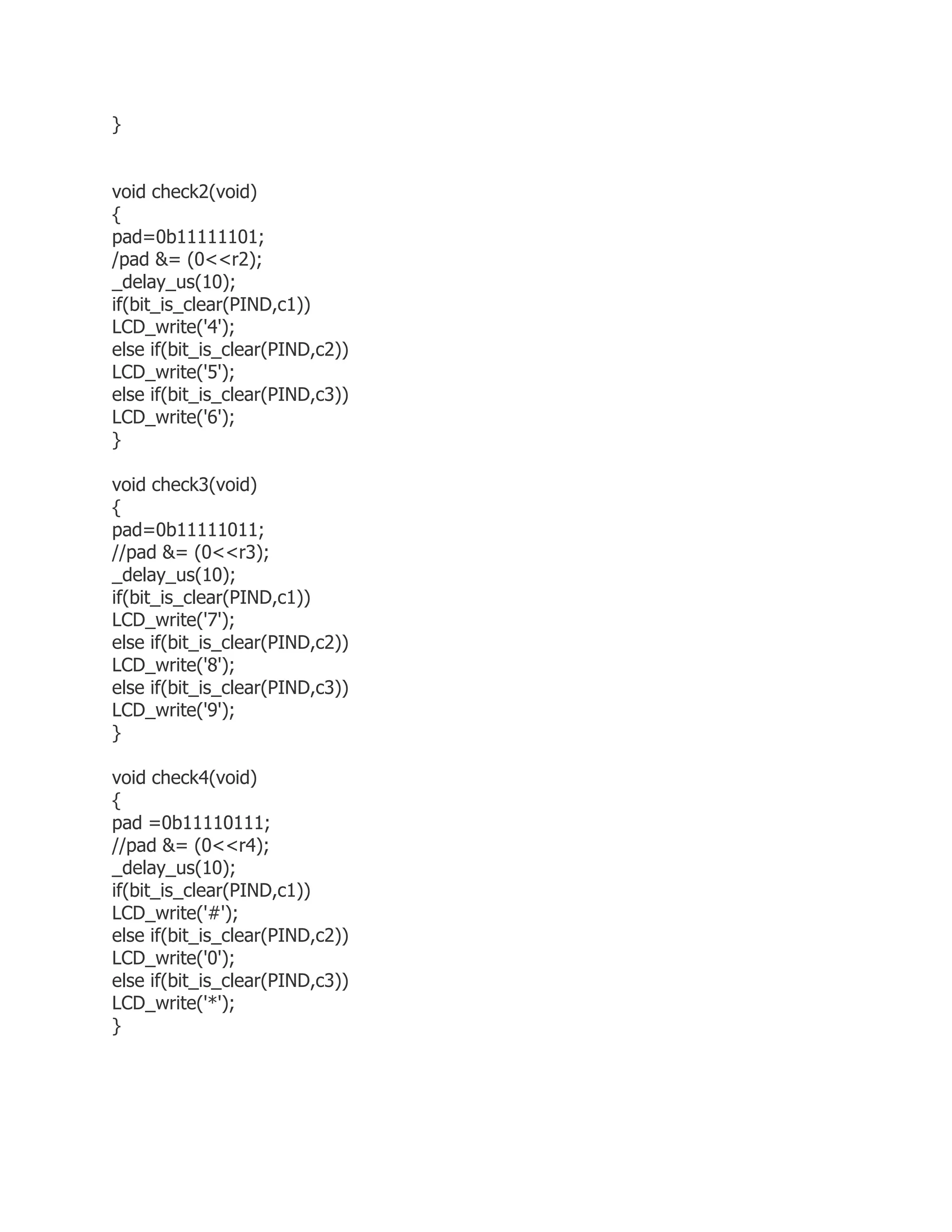 } 
void check2(void) 
{ 
pad=0b11111101; 
/pad &= (0<<r2); 
_delay_us(10); 
if(bit_is_clear(PIND,c1)) 
LCD_write('4'); 
else if(bit_is_clear(PIND,c2)) 
LCD_write('5'); 
else if(bit_is_clear(PIND,c3)) 
LCD_write('6'); 
} 
void check3(void) 
{ 
pad=0b11111011; 
//pad &= (0<<r3); 
_delay_us(10); 
if(bit_is_clear(PIND,c1)) 
LCD_write('7'); 
else if(bit_is_clear(PIND,c2)) 
LCD_write('8'); 
else if(bit_is_clear(PIND,c3)) 
LCD_write('9'); 
} 
void check4(void) 
{ 
pad =0b11110111; 
//pad &= (0<<r4); 
_delay_us(10); 
if(bit_is_clear(PIND,c1)) 
LCD_write('#'); 
else if(bit_is_clear(PIND,c2)) 
LCD_write('0'); 
else if(bit_is_clear(PIND,c3)) 
LCD_write('*'); 
} 
 