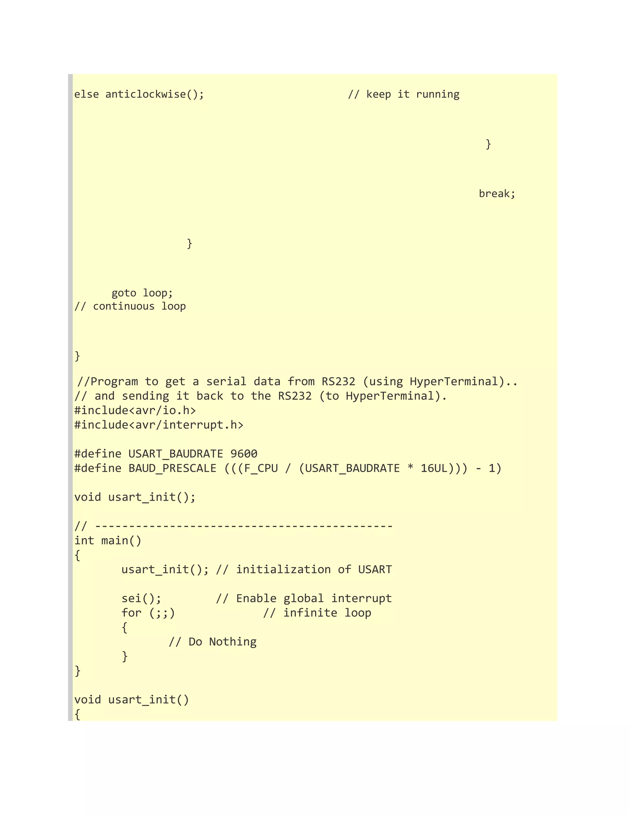 else anticlockwise(); // keep it running 
} 
break; 
} 
goto loop; 
// continuous loop 
} 
//Program to get a serial data from RS232 (using HyperTerminal).. 
// and sending it back to the RS232 (to HyperTerminal). 
#include<avr/io.h> 
#include<avr/interrupt.h> 
#define USART_BAUDRATE 9600 
#define BAUD_PRESCALE (((F_CPU / (USART_BAUDRATE * 16UL))) - 1) 
void usart_init(); 
// -------------------------------------------- 
int main() 
{ 
usart_init(); // initialization of USART 
sei(); // Enable global interrupt 
for (;;) // infinite loop 
{ 
// Do Nothing 
} 
} 
void usart_init() 
{ 
 