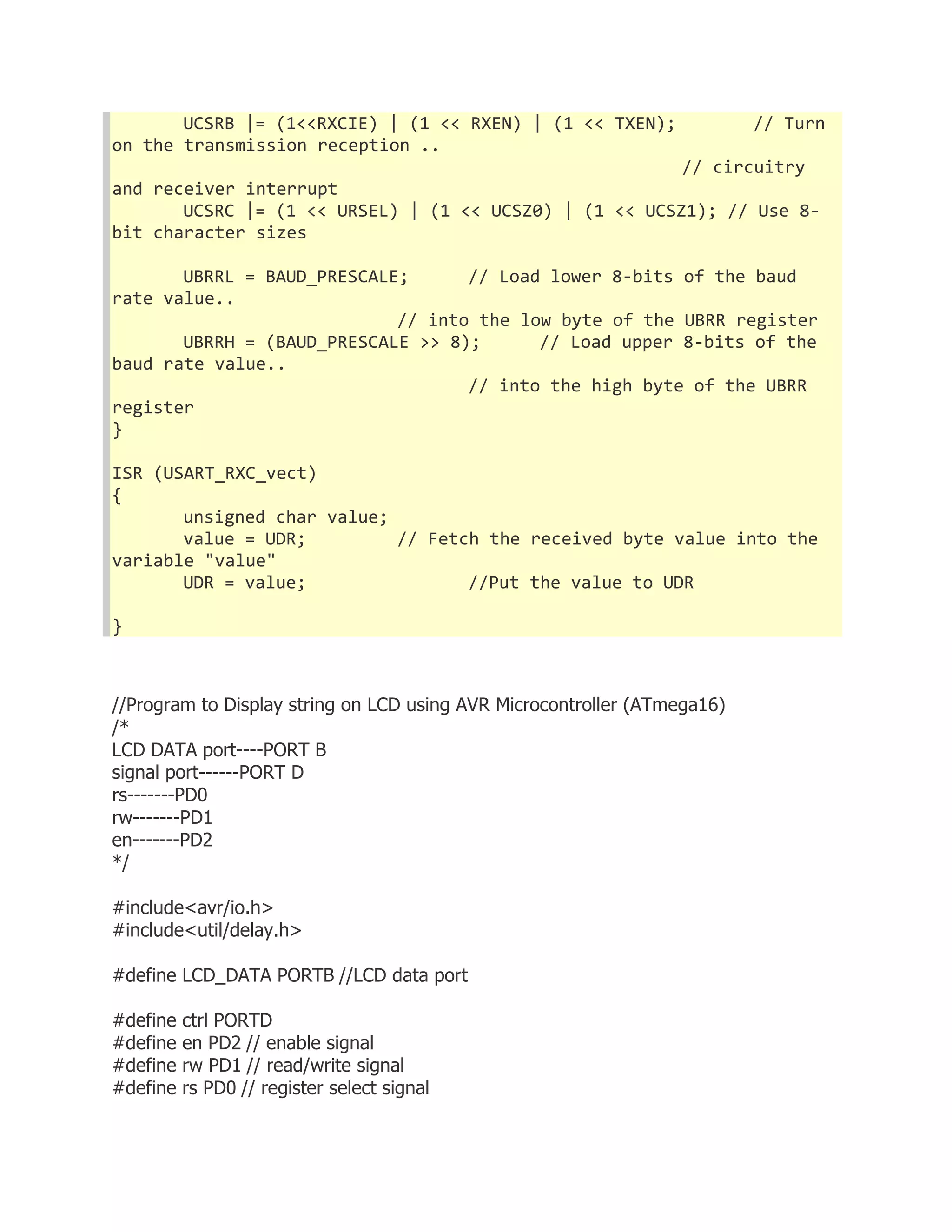UCSRB |= (1<<RXCIE) | (1 << RXEN) | (1 << TXEN); // Turn 
on the transmission reception .. 
// circuitry 
and receiver interrupt 
UCSRC |= (1 << URSEL) | (1 << UCSZ0) | (1 << UCSZ1); // Use 8- 
bit character sizes 
UBRRL = BAUD_PRESCALE; // Load lower 8-bits of the baud 
rate value.. 
// into the low byte of the UBRR register 
UBRRH = (BAUD_PRESCALE >> 8); // Load upper 8-bits of the 
baud rate value.. 
// into the high byte of the UBRR 
register 
} 
ISR (USART_RXC_vect) 
{ 
unsigned char value; 
value = UDR; // Fetch the received byte value into the 
variable "value" 
UDR = value; //Put the value to UDR 
} 
//Program to Display string on LCD using AVR Microcontroller (ATmega16) 
/* 
LCD DATA port----PORT B 
signal port------PORT D 
rs-------PD0 
rw-------PD1 
en-------PD2 
*/ 
#include<avr/io.h> 
#include<util/delay.h> 
#define LCD_DATA PORTB //LCD data port 
#define ctrl PORTD 
#define en PD2 // enable signal 
#define rw PD1 // read/write signal 
#define rs PD0 // register select signal 
 