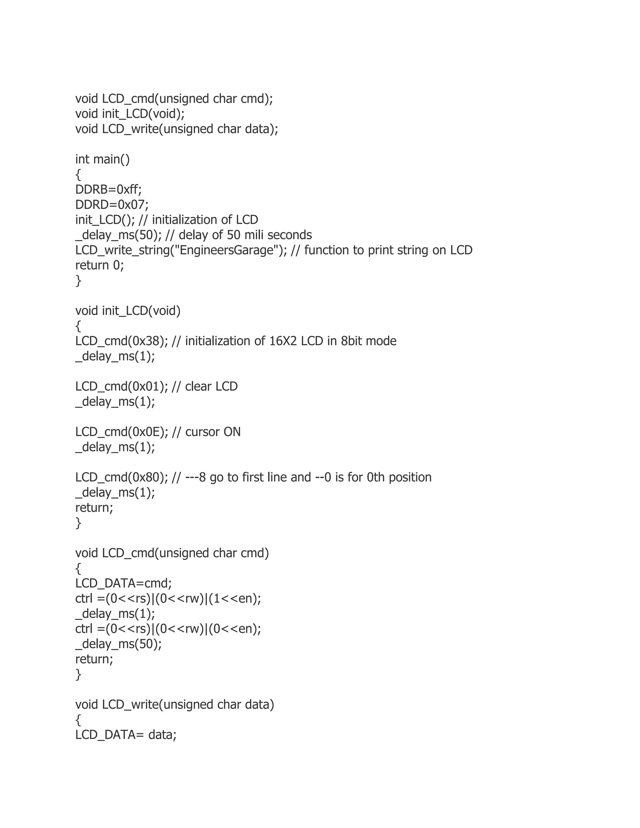 void LCD_cmd(unsigned char cmd); 
void init_LCD(void); 
void LCD_write(unsigned char data); 
int main() 
{ 
DDRB=0xff; 
DDRD=0x07; 
init_LCD(); // initialization of LCD 
_delay_ms(50); // delay of 50 mili seconds 
LCD_write_string("EngineersGarage"); // function to print string on LCD 
return 0; 
} 
void init_LCD(void) 
{ 
LCD_cmd(0x38); // initialization of 16X2 LCD in 8bit mode 
_delay_ms(1); 
LCD_cmd(0x01); // clear LCD 
_delay_ms(1); 
LCD_cmd(0x0E); // cursor ON 
_delay_ms(1); 
LCD_cmd(0x80); // ---8 go to first line and --0 is for 0th position 
_delay_ms(1); 
return; 
} 
void LCD_cmd(unsigned char cmd) 
{ 
LCD_DATA=cmd; 
ctrl =(0<<rs)|(0<<rw)|(1<<en); 
_delay_ms(1); 
ctrl =(0<<rs)|(0<<rw)|(0<<en); 
_delay_ms(50); 
return; 
} 
void LCD_write(unsigned char data) 
{ 
LCD_DATA= data; 
 