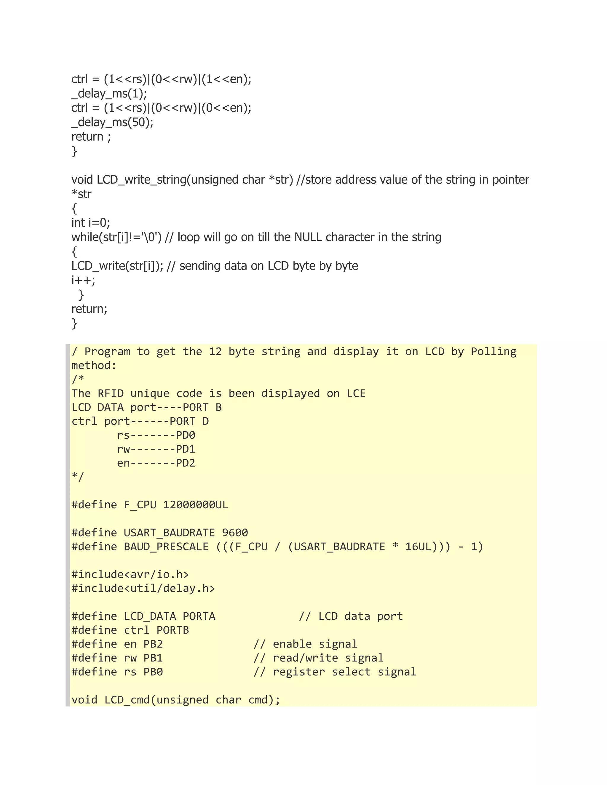 ctrl = (1<<rs)|(0<<rw)|(1<<en); 
_delay_ms(1); 
ctrl = (1<<rs)|(0<<rw)|(0<<en); 
_delay_ms(50); 
return ; 
} 
void LCD_write_string(unsigned char *str) //store address value of the string in pointer 
*str 
{ 
int i=0; 
while(str[i]!='0') // loop will go on till the NULL character in the string 
{ 
LCD_write(str[i]); // sending data on LCD byte by byte 
i++; 
} 
return; 
} 
/ Program to get the 12 byte string and display it on LCD by Polling 
method: 
/* 
The RFID unique code is been displayed on LCE 
LCD DATA port----PORT B 
ctrl port------PORT D 
rs-------PD0 
rw-------PD1 
en-------PD2 
*/ 
#define F_CPU 12000000UL 
#define USART_BAUDRATE 9600 
#define BAUD_PRESCALE (((F_CPU / (USART_BAUDRATE * 16UL))) - 1) 
#include<avr/io.h> 
#include<util/delay.h> 
#define LCD_DATA PORTA // LCD data port 
#define ctrl PORTB 
#define en PB2 // enable signal 
#define rw PB1 // read/write signal 
#define rs PB0 // register select signal 
void LCD_cmd(unsigned char cmd); 
 