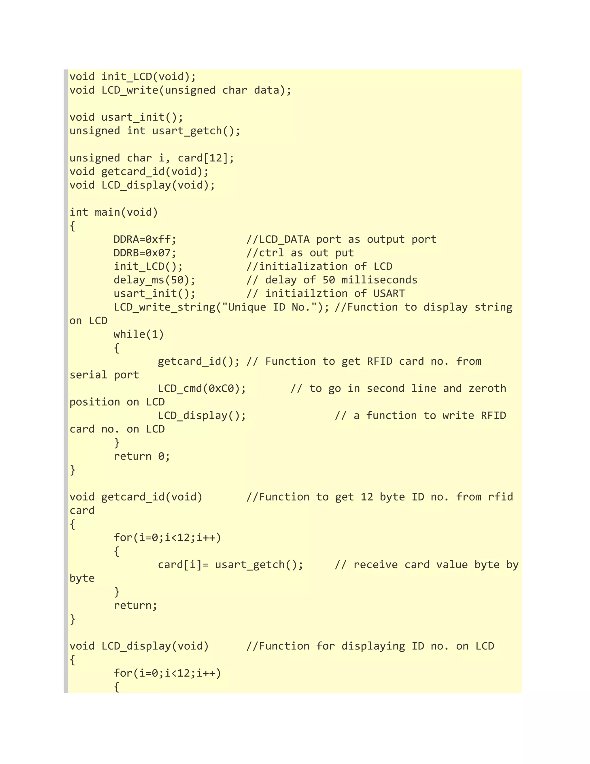 void init_LCD(void); 
void LCD_write(unsigned char data); 
void usart_init(); 
unsigned int usart_getch(); 
unsigned char i, card[12]; 
void getcard_id(void); 
void LCD_display(void); 
int main(void) 
{ 
DDRA=0xff; //LCD_DATA port as output port 
DDRB=0x07; //ctrl as out put 
init_LCD(); //initialization of LCD 
delay_ms(50); // delay of 50 milliseconds 
usart_init(); // initiailztion of USART 
LCD_write_string("Unique ID No."); //Function to display string 
on LCD 
while(1) 
{ 
getcard_id(); // Function to get RFID card no. from 
serial port 
LCD_cmd(0xC0); // to go in second line and zeroth 
position on LCD 
LCD_display(); // a function to write RFID 
card no. on LCD 
} 
return 0; 
} 
void getcard_id(void) //Function to get 12 byte ID no. from rfid 
card 
{ 
for(i=0;i<12;i++) 
{ 
card[i]= usart_getch(); // receive card value byte by 
byte 
} 
return; 
} 
void LCD_display(void) //Function for displaying ID no. on LCD 
{ 
for(i=0;i<12;i++) 
{ 
 