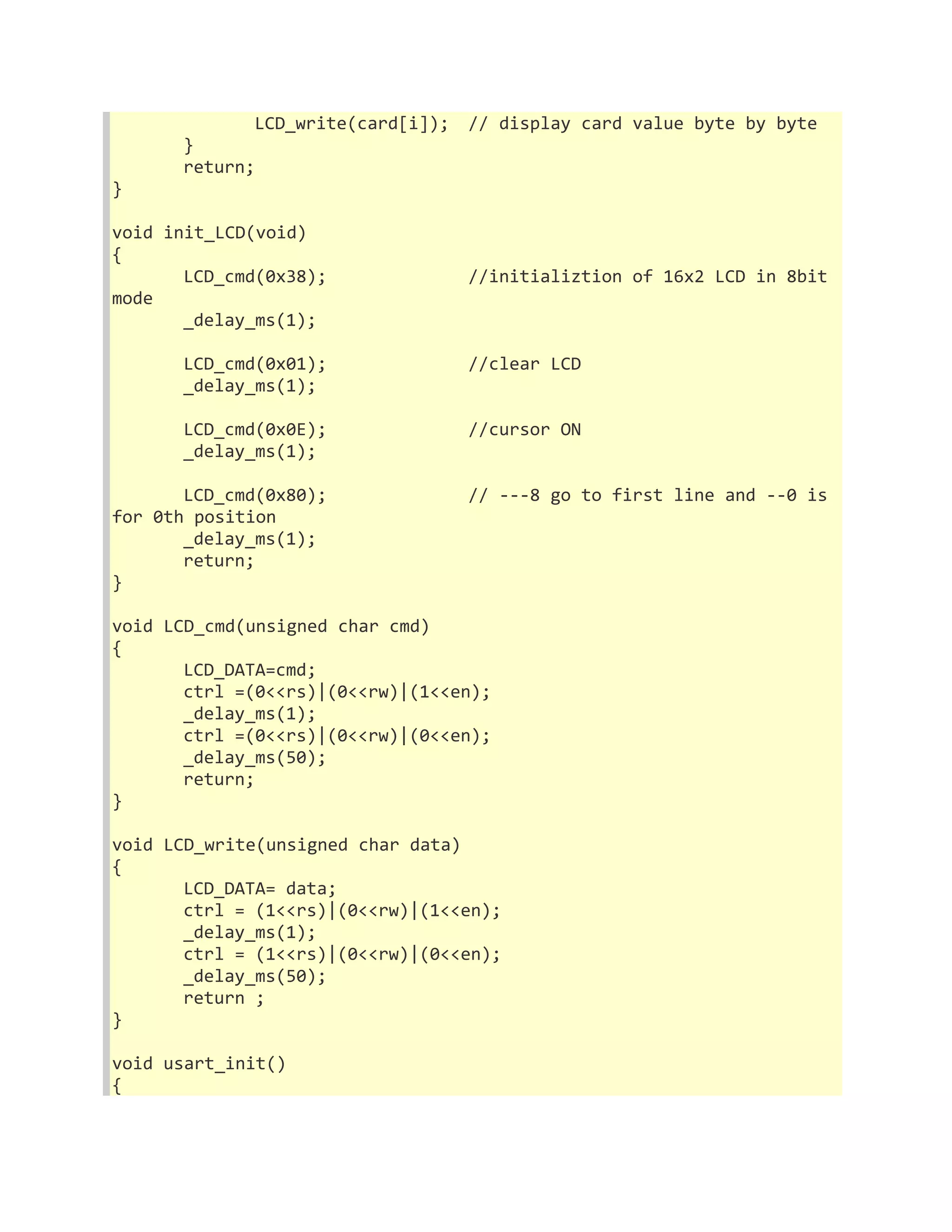 LCD_write(card[i]); // display card value byte by byte 
} 
return; 
} 
void init_LCD(void) 
{ 
LCD_cmd(0x38); //initializtion of 16x2 LCD in 8bit 
mode 
_delay_ms(1); 
LCD_cmd(0x01); //clear LCD 
_delay_ms(1); 
LCD_cmd(0x0E); //cursor ON 
_delay_ms(1); 
LCD_cmd(0x80); // ---8 go to first line and --0 is 
for 0th position 
_delay_ms(1); 
return; 
} 
void LCD_cmd(unsigned char cmd) 
{ 
LCD_DATA=cmd; 
ctrl =(0<<rs)|(0<<rw)|(1<<en); 
_delay_ms(1); 
ctrl =(0<<rs)|(0<<rw)|(0<<en); 
_delay_ms(50); 
return; 
} 
void LCD_write(unsigned char data) 
{ 
LCD_DATA= data; 
ctrl = (1<<rs)|(0<<rw)|(1<<en); 
_delay_ms(1); 
ctrl = (1<<rs)|(0<<rw)|(0<<en); 
_delay_ms(50); 
return ; 
} 
void usart_init() 
{ 
 