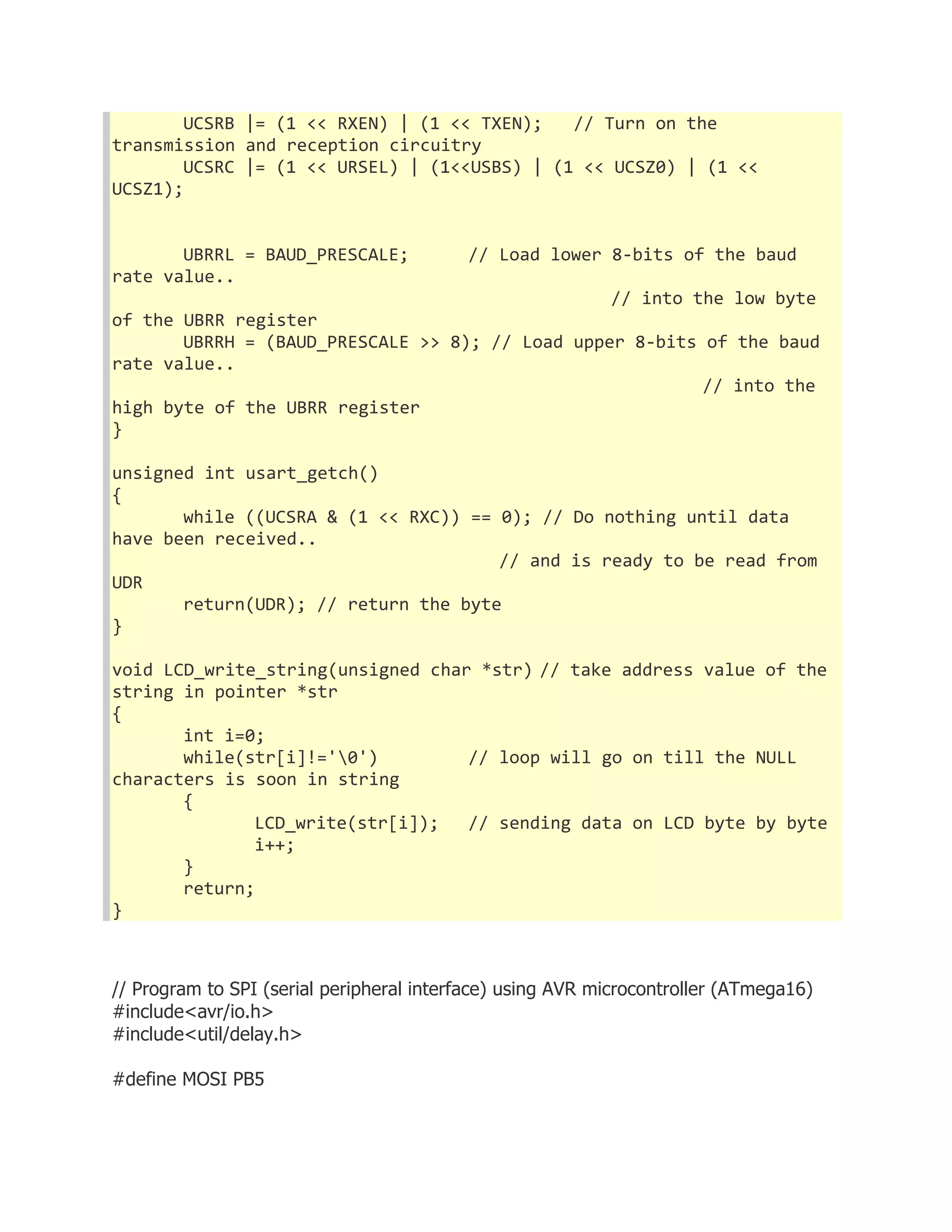 UCSRB |= (1 << RXEN) | (1 << TXEN); // Turn on the 
transmission and reception circuitry 
UCSRC |= (1 << URSEL) | (1<<USBS) | (1 << UCSZ0) | (1 << 
UCSZ1); 
UBRRL = BAUD_PRESCALE; // Load lower 8-bits of the baud 
rate value.. 
// into the low byte 
of the UBRR register 
UBRRH = (BAUD_PRESCALE >> 8); // Load upper 8-bits of the baud 
rate value.. 
// into the 
high byte of the UBRR register 
} 
unsigned int usart_getch() 
{ 
while ((UCSRA & (1 << RXC)) == 0); // Do nothing until data 
have been received.. 
// and is ready to be read from 
UDR 
return(UDR); // return the byte 
} 
void LCD_write_string(unsigned char *str) // take address value of the 
string in pointer *str 
{ 
int i=0; 
while(str[i]!='0') // loop will go on till the NULL 
characters is soon in string 
{ 
LCD_write(str[i]); // sending data on LCD byte by byte 
i++; 
} 
return; 
} 
// Program to SPI (serial peripheral interface) using AVR microcontroller (ATmega16) 
#include<avr/io.h> 
#include<util/delay.h> 
#define MOSI PB5 
 