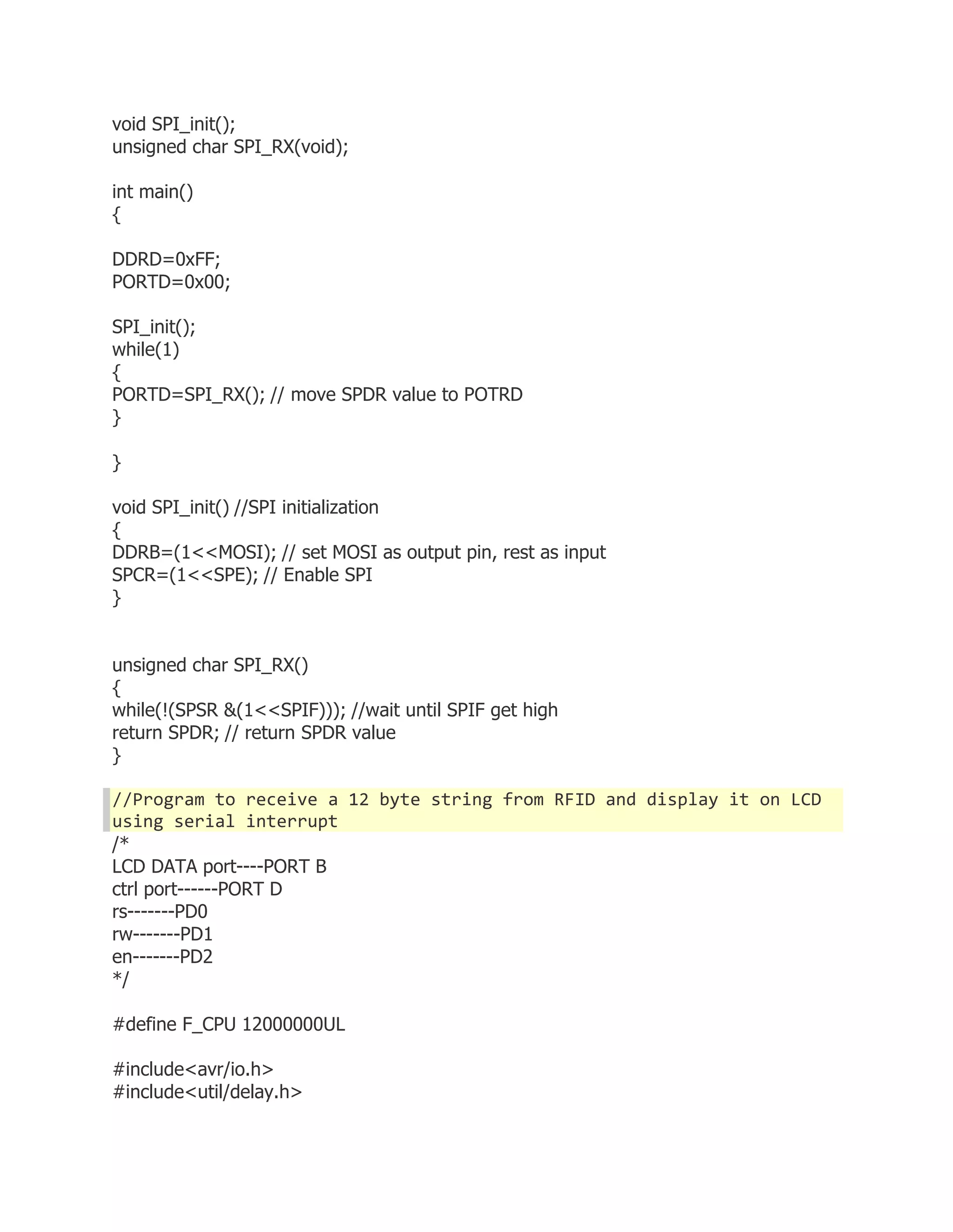 void SPI_init(); 
unsigned char SPI_RX(void); 
int main() 
{ 
DDRD=0xFF; 
PORTD=0x00; 
SPI_init(); 
while(1) 
{ 
PORTD=SPI_RX(); // move SPDR value to POTRD 
} 
} 
void SPI_init() //SPI initialization 
{ 
DDRB=(1<<MOSI); // set MOSI as output pin, rest as input 
SPCR=(1<<SPE); // Enable SPI 
} 
unsigned char SPI_RX() 
{ 
while(!(SPSR &(1<<SPIF))); //wait until SPIF get high 
return SPDR; // return SPDR value 
} 
//Program to receive a 12 byte string from RFID and display it on LCD 
using serial interrupt 
/* 
LCD DATA port----PORT B 
ctrl port------PORT D 
rs-------PD0 
rw-------PD1 
en-------PD2 
*/ 
#define F_CPU 12000000UL 
#include<avr/io.h> 
#include<util/delay.h> 
 