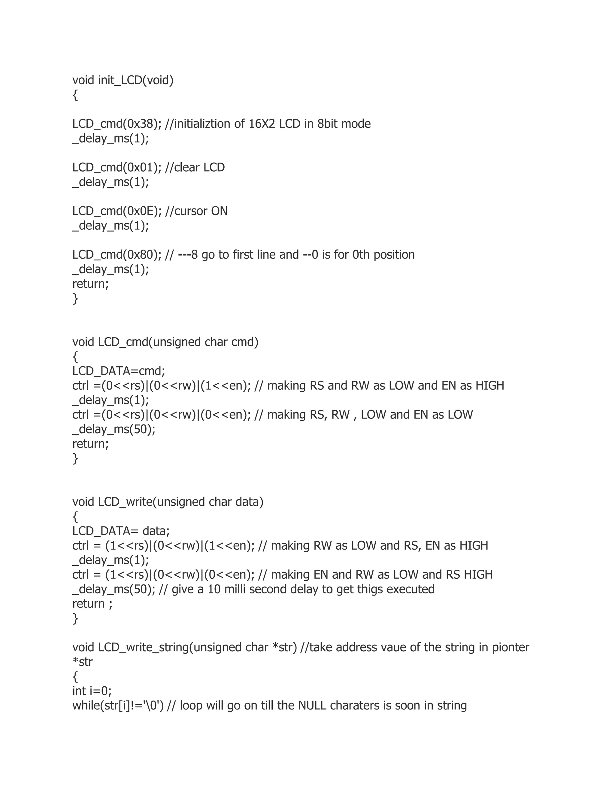void init_LCD(void) 
{ 
LCD_cmd(0x38); //initializtion of 16X2 LCD in 8bit mode 
_delay_ms(1); 
LCD_cmd(0x01); //clear LCD 
_delay_ms(1); 
LCD_cmd(0x0E); //cursor ON 
_delay_ms(1); 
LCD_cmd(0x80); // ---8 go to first line and --0 is for 0th position 
_delay_ms(1); 
return; 
} 
void LCD_cmd(unsigned char cmd) 
{ 
LCD_DATA=cmd; 
ctrl =(0<<rs)|(0<<rw)|(1<<en); // making RS and RW as LOW and EN as HIGH 
_delay_ms(1); 
ctrl =(0<<rs)|(0<<rw)|(0<<en); // making RS, RW , LOW and EN as LOW 
_delay_ms(50); 
return; 
} 
void LCD_write(unsigned char data) 
{ 
LCD_DATA= data; 
ctrl = (1<<rs)|(0<<rw)|(1<<en); // making RW as LOW and RS, EN as HIGH 
_delay_ms(1); 
ctrl = (1<<rs)|(0<<rw)|(0<<en); // making EN and RW as LOW and RS HIGH 
_delay_ms(50); // give a 10 milli second delay to get thigs executed 
return ; 
} 
void LCD_write_string(unsigned char *str) //take address vaue of the string in pionter 
*str 
{ 
int i=0; 
while(str[i]!='0') // loop will go on till the NULL charaters is soon in string 
 
