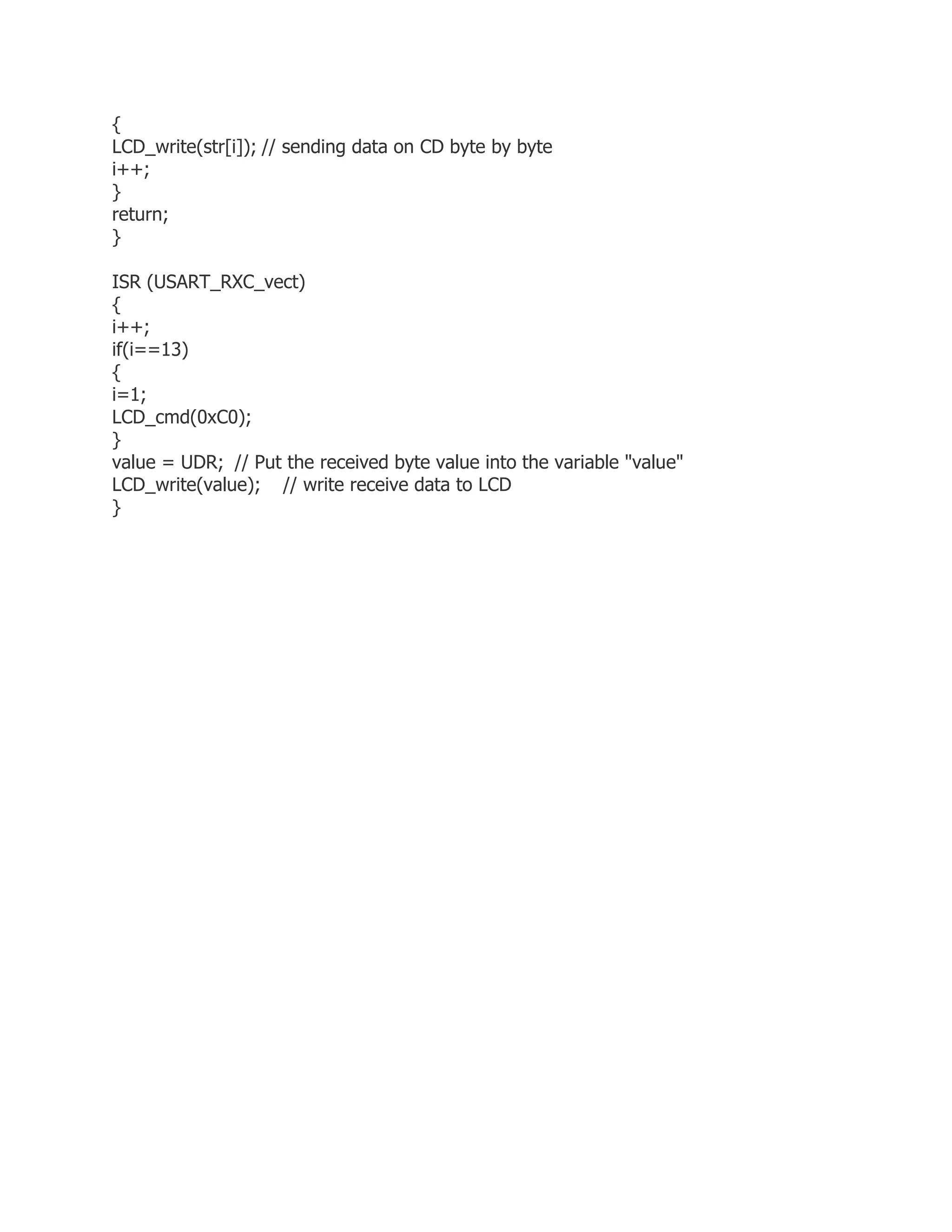 { 
LCD_write(str[i]); // sending data on CD byte by byte 
i++; 
} 
return; 
} 
ISR (USART_RXC_vect) 
{ 
i++; 
if(i==13) 
{ 
i=1; 
LCD_cmd(0xC0); 
} 
value = UDR; // Put the received byte value into the variable "value" 
LCD_write(value); // write receive data to LCD 
} 
