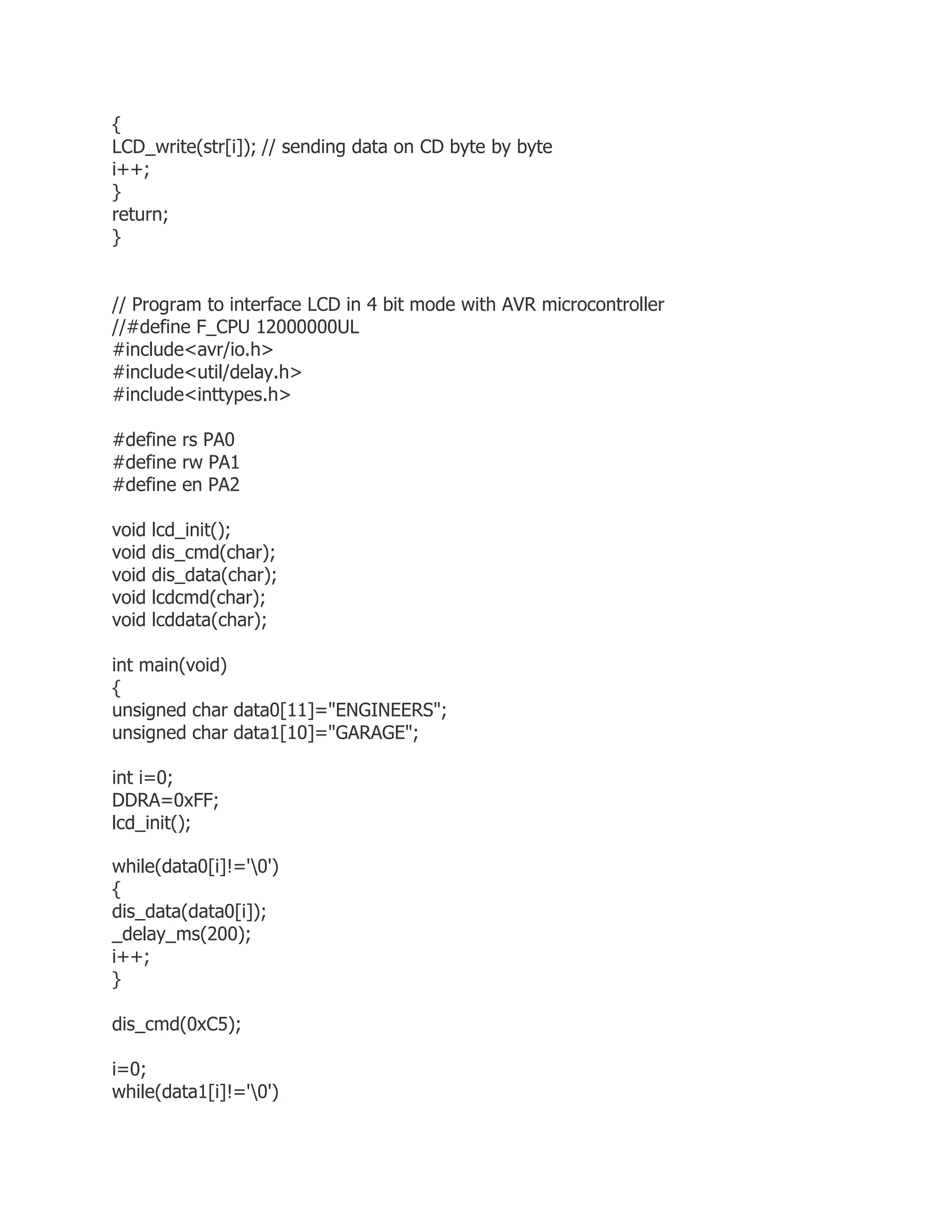 { 
LCD_write(str[i]); // sending data on CD byte by byte 
i++; 
} 
return; 
} 
// Program to interface LCD in 4 bit mode with AVR microcontroller 
//#define F_CPU 12000000UL 
#include<avr/io.h> 
#include<util/delay.h> 
#include<inttypes.h> 
#define rs PA0 
#define rw PA1 
#define en PA2 
void lcd_init(); 
void dis_cmd(char); 
void dis_data(char); 
void lcdcmd(char); 
void lcddata(char); 
int main(void) 
{ 
unsigned char data0[11]="ENGINEERS"; 
unsigned char data1[10]="GARAGE"; 
int i=0; 
DDRA=0xFF; 
lcd_init(); 
while(data0[i]!='0') 
{ 
dis_data(data0[i]); 
_delay_ms(200); 
i++; 
} 
dis_cmd(0xC5); 
i=0; 
while(data1[i]!='0') 
 