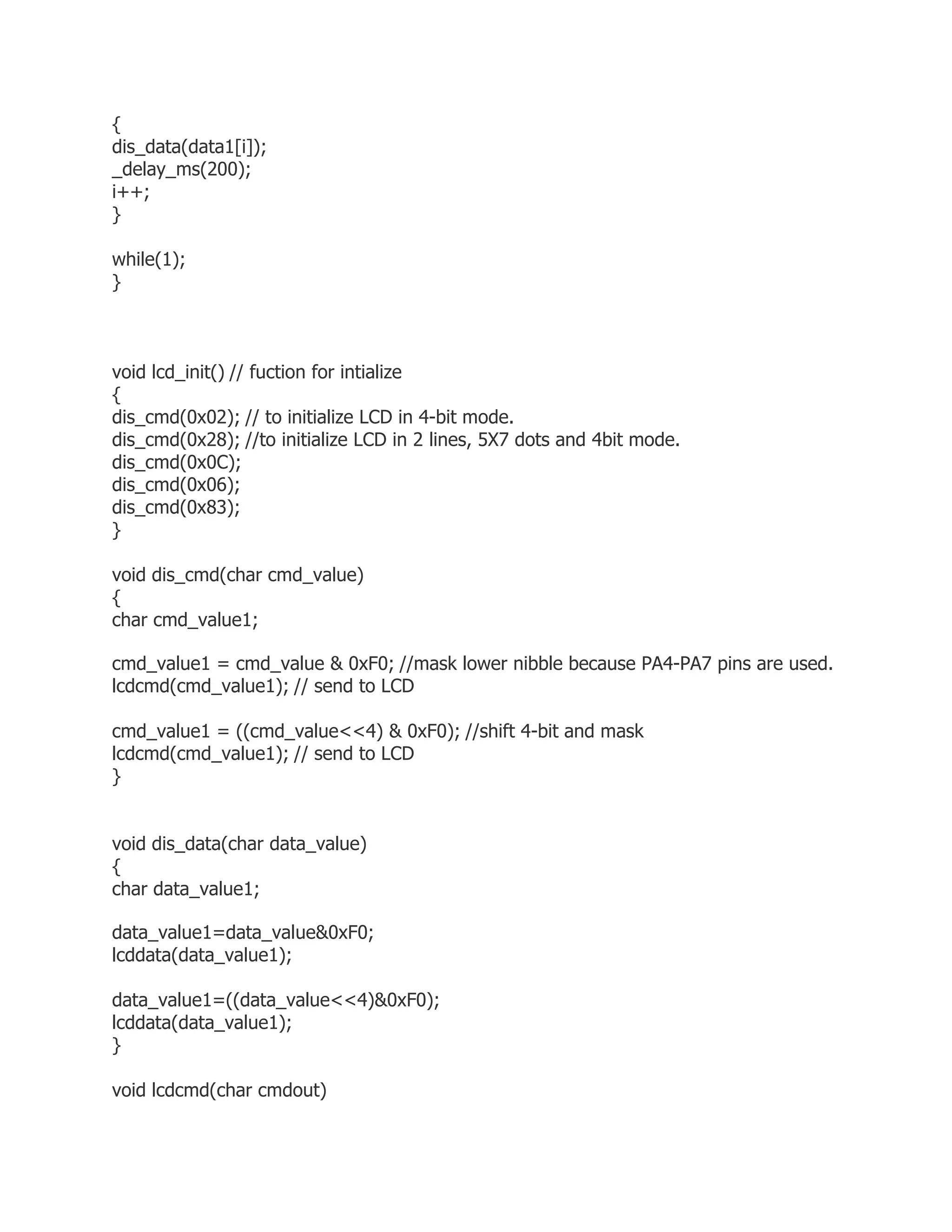 { 
dis_data(data1[i]); 
_delay_ms(200); 
i++; 
} 
while(1); 
} 
void lcd_init() // fuction for intialize 
{ 
dis_cmd(0x02); // to initialize LCD in 4-bit mode. 
dis_cmd(0x28); //to initialize LCD in 2 lines, 5X7 dots and 4bit mode. 
dis_cmd(0x0C); 
dis_cmd(0x06); 
dis_cmd(0x83); 
} 
void dis_cmd(char cmd_value) 
{ 
char cmd_value1; 
cmd_value1 = cmd_value & 0xF0; //mask lower nibble because PA4-PA7 pins are used. 
lcdcmd(cmd_value1); // send to LCD 
cmd_value1 = ((cmd_value<<4) & 0xF0); //shift 4-bit and mask 
lcdcmd(cmd_value1); // send to LCD 
} 
void dis_data(char data_value) 
{ 
char data_value1; 
data_value1=data_value&0xF0; 
lcddata(data_value1); 
data_value1=((data_value<<4)&0xF0); 
lcddata(data_value1); 
} 
void lcdcmd(char cmdout) 
 