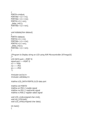 { 
PORTA=cmdout; 
PORTA&=~(1<<rs); 
PORTA&=~(1<<rw); 
PORTA|=(1<<en); 
_delay_ms(1); 
PORTA&=~(1<<en); 
} 
void lcddata(char dataout) 
{ 
PORTA=dataout; 
PORTA|=(1<<rs); 
PORTA&=~(1<<rw); 
PORTA|=(1<<en); 
_delay_ms(1); 
PORTA&=~(1<<en); 
} 
//Program to Display string on LCD using AVR Microcontroller (ATmega16) 
/* 
LCD DATA port----PORT B 
signal port------PORT D 
rs-------PD0 
rw-------PD1 
en-------PD2 
*/ 
#include<avr/io.h> 
#include<util/delay.h> 
#define LCD_DATA PORTB //LCD data port 
#define ctrl PORTD 
#define en PD2 // enable signal 
#define rw PD1 // read/write signal 
#define rs PD0 // register select signal 
void LCD_cmd(unsigned char cmd); 
void init_LCD(void); 
void LCD_write(unsigned char data); 
int main() 
{ 
 