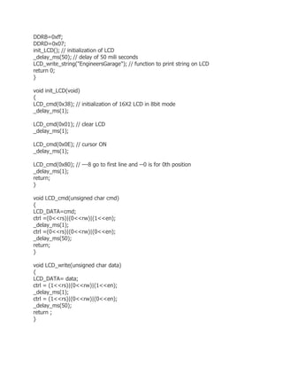 DDRB=0xff; 
DDRD=0x07; 
init_LCD(); // initialization of LCD 
_delay_ms(50); // delay of 50 mili seconds 
LCD_write_string("EngineersGarage"); // function to print string on LCD 
return 0; 
} 
void init_LCD(void) 
{ 
LCD_cmd(0x38); // initialization of 16X2 LCD in 8bit mode 
_delay_ms(1); 
LCD_cmd(0x01); // clear LCD 
_delay_ms(1); 
LCD_cmd(0x0E); // cursor ON 
_delay_ms(1); 
LCD_cmd(0x80); // ---8 go to first line and --0 is for 0th position 
_delay_ms(1); 
return; 
} 
void LCD_cmd(unsigned char cmd) 
{ 
LCD_DATA=cmd; 
ctrl =(0<<rs)|(0<<rw)|(1<<en); 
_delay_ms(1); 
ctrl =(0<<rs)|(0<<rw)|(0<<en); 
_delay_ms(50); 
return; 
} 
void LCD_write(unsigned char data) 
{ 
LCD_DATA= data; 
ctrl = (1<<rs)|(0<<rw)|(1<<en); 
_delay_ms(1); 
ctrl = (1<<rs)|(0<<rw)|(0<<en); 
_delay_ms(50); 
return ; 
} 
 