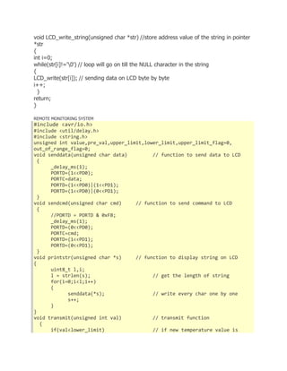 void LCD_write_string(unsigned char *str) //store address value of the string in pointer 
*str 
{ 
int i=0; 
while(str[i]!='0') // loop will go on till the NULL character in the string 
{ 
LCD_write(str[i]); // sending data on LCD byte by byte 
i++; 
} 
return; 
} 
REMOTE MONITORING SYSTEM 
#include <avr/io.h> 
#include <util/delay.h> 
#include <string.h> 
unsigned int value,pre_val,upper_limit,lower_limit,upper_limit_flag=0, 
out_of_range_flag=0; 
void senddata(unsigned char data) // function to send data to LCD 
{ 
_delay_ms(1); 
PORTD=(1<<PD0); 
PORTC=data; 
PORTD=(1<<PD0)|(1<<PD1); 
PORTD=(1<<PD0)|(0<<PD1); 
} 
void sendcmd(unsigned char cmd) // function to send command to LCD 
{ 
//PORTD = PORTD & 0xFB; 
_delay_ms(1); 
PORTD=(0<<PD0); 
PORTC=cmd; 
PORTD=(1<<PD1); 
PORTD=(0<<PD1); 
} 
void printstr(unsigned char *s) // function to display string on LCD 
{ 
uint8_t l,i; 
l = strlen(s); // get the length of string 
for(i=0;i<l;i++) 
{ 
senddata(*s); // write every char one by one 
s++; 
} 
} 
void transmit(unsigned int val) // transmit function 
{ 
if(val<lower_limit) // if new temperature value is 
 