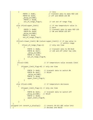 { // less 
PORTB |= 0x0C; // transmit data to make RED LED 
PORTB &= 0xED; // off and GREEN LED ON 
_delay_ms(100); 
PORTB |= 0x10; 
out_of_range_flag=1; // set out of range flag 
} 
else if(val>upper_limit) // if new temperature value is 
{ // more 
PORTB |= 0x0A; // transmit data to make RED LED 
PORTB &= 0xEB; // ON and GREEN LED OFF 
_delay_ms(100); 
PORTB |= 0x10; 
out_of_range_flag=1; 
} 
if((val>=lower_limit) && (value<=upper_limit)) // if new value is 
{ // within range 
if(out_of_range_flag==1) // only one time 
{ 
PORTB |= 0x06; // transmit data to ON BLUE 
PORTB &= 0xE7; // LED and off other two LEDs 
_delay_ms(100); 
PORTB |= 0x10; 
out_of_range_flag=0; 
} 
} 
if(val>=150) // if temperature value exceeds limit 
{ 
if(upper_limit_flag==0) // only one time 
{ 
PORTB |= 0x01; // transmit data to switch ON 
PORTB &= 0xEF; // RELAY 
_delay_ms(100); 
PORTB |= 0x10; 
upper_limit_flag=1; 
} 
} 
else if(val<=140) // if temperature decreases 
{ 
if(upper_limit_flag==1) // only one time 
{ 
PORTB &= 0xEE; // transmit data to switch off 
_delay_ms(100); // RELAY 
PORTB |= 0x10; 
upper_limit_flag=0; 
} 
} 
} 
unsigned int convert_n_display() // convert 10 bit ADC value into 
{ // decimal and ASCII 
 