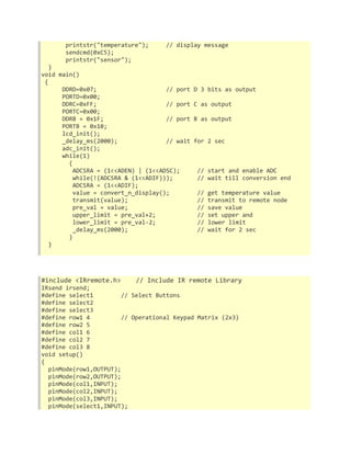 printstr("temperature"); // display message 
sendcmd(0xC5); 
printstr("sensor"); 
} 
void main() 
{ 
DDRD=0x07; // port D 3 bits as output 
PORTD=0x00; 
DDRC=0xFF; // port C as output 
PORTC=0x00; 
DDRB = 0x1F; // port B as output 
PORTB = 0x10; 
lcd_init(); 
_delay_ms(2000); // wait for 2 sec 
adc_init(); 
while(1) 
{ 
ADCSRA = (1<<ADEN) | (1<<ADSC); // start and enable ADC 
while(!(ADCSRA & (1<<ADIF))); // wait till conversion end 
ADCSRA = (1<<ADIF); 
value = convert_n_display(); // get temperature value 
transmit(value); // transmit to remote node 
pre_val = value; // save value 
upper_limit = pre_val+2; // set upper and 
lower_limit = pre_val-2; // lower limit 
_delay_ms(2000); // wait for 2 sec 
} 
} 
#include <IRremote.h> // Include IR remote Library 
IRsend irsend; 
#define select1 // Select Buttons 
#define select2 
#define select3 
#define row1 4 // Operational Keypad Matrix (2x3) 
#define row2 5 
#define col1 6 
#define col2 7 
#define col3 8 
void setup() 
{ 
pinMode(row1,OUTPUT); 
pinMode(row2,OUTPUT); 
pinMode(col1,INPUT); 
pinMode(col2,INPUT); 
pinMode(col3,INPUT); 
pinMode(select1,INPUT); 
 