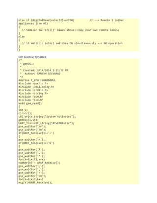 else if (digitalRead(select2)==HIGH) // --> Remote 3 (other 
appliances like AC) 
{ 
// Similar to 'if(){}' block above; copy your own remote codes; 
} 
else 
{ 
// if multiple select switches ON simultaneously --> NO operation 
} 
} 
GSM BASED AC APPLIANCE 
/* 
* gsmEG.c 
* 
* Created: 3/14/2014 1:21:32 PM 
* Author: GANESH SELVARAJ 
*/ 
#define F_CPU 16000000UL 
#include <avr/io.h> 
#include <util/delay.h> 
#include <stdlib.h> 
#include <string.h> 
#include "GSM.h" 
#include "lcd.h" 
void gsm_read() 
{ 
int k; 
clrscr(); 
LCD_write_string("System Activated"); 
gotoxy(1,16); 
UART_Transmit_string("AT+CMGR=1r"); 
gsm_waitfor('r'); 
gsm_waitfor('n'); 
if(UART_Receive()=='+') 
{ 
gsm_waitfor('M'); 
if(UART_Receive()=='G') 
{ 
gsm_waitfor('A'); 
gsm_waitfor(','); 
gsm_waitfor('"'); 
for(k=0;k<13;k++) 
number[k] = UART_Receive(); 
gsm_waitfor(','); 
gsm_waitfor(','); 
gsm_waitfor('+'); 
gsm_waitfor('n'); 
for(k=0;k<9;k++) 
msg[k]=UART_Receive(); 
 