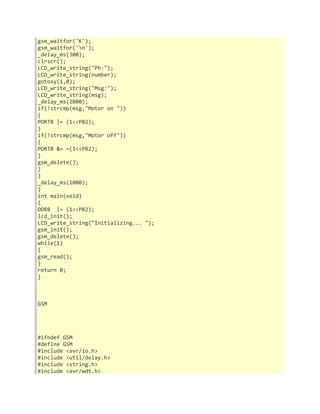 gsm_waitfor('K'); 
gsm_waitfor('n'); 
_delay_ms(300); 
clrscr(); 
LCD_write_string("Ph:"); 
LCD_write_string(number); 
gotoxy(1,0); 
LCD_write_string("Msg:"); 
LCD_write_string(msg); 
_delay_ms(2000); 
if(!strcmp(msg,"Motor on ")) 
{ 
PORTB |= (1<<PB2); 
} 
if(!strcmp(msg,"Motor off")) 
{ 
PORTB &= ~(1<<PB2); 
} 
gsm_delete(); 
} 
} 
_delay_ms(1000); 
} 
int main(void) 
{ 
DDRB |= (1<<PB2); 
lcd_init(); 
LCD_write_string("Initializing... "); 
gsm_init(); 
gsm_delete(); 
while(1) 
{ 
gsm_read(); 
} 
return 0; 
} 
GSM 
#ifndef GSM 
#define GSM 
#include <avr/io.h> 
#include <util/delay.h> 
#include <string.h> 
#include <avr/wdt.h> 
 