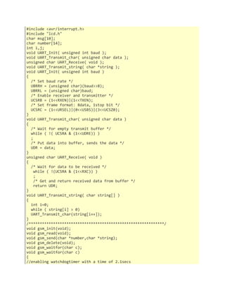 #include <avr/interrupt.h> 
#include "lcd.h" 
char msg[10]; 
char number[14]; 
int i,j; 
void UART_Init( unsigned int baud ); 
void UART_Transmit_char( unsigned char data ); 
unsigned char UART_Receive( void ); 
void UART_Transmit_string( char *string ); 
void UART_Init( unsigned int baud ) 
{ 
/* Set baud rate */ 
UBRRH = (unsigned char)(baud>>8); 
UBRRL = (unsigned char)baud; 
/* Enable receiver and transmitter */ 
UCSRB = (1<<RXEN)|(1<<TXEN); 
/* Set frame format: 8data, 1stop bit */ 
UCSRC = (1<<URSEL)|(0<<USBS)|(3<<UCSZ0); 
} 
void UART_Transmit_char( unsigned char data ) 
{ 
/* Wait for empty transmit buffer */ 
while ( !( UCSRA & (1<<UDRE)) ) 
; 
/* Put data into buffer, sends the data */ 
UDR = data; 
} 
unsigned char UART_Receive( void ) 
{ 
/* Wait for data to be received */ 
while ( !(UCSRA & (1<<RXC)) ) 
; 
/* Get and return received data from buffer */ 
return UDR; 
} 
void UART_Transmit_string( char string[] ) 
{ 
int i=0; 
while ( string[i] > 0) 
UART_Transmit_char(string[i++]); 
} 
/*************************************************************/ 
void gsm_init(void); 
void gsm_read(void); 
void gsm_send(char *number,char *string); 
void gsm_delete(void); 
void gsm_waitfor(char c); 
void gsm_waitfor(char c) 
{ 
//enabling watchdogtimer with a time of 2.1secs 
 