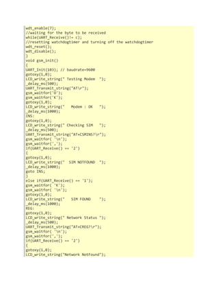 wdt_enable(7); 
//waiting for the byte to be received 
while(UART_Receive()!= c); 
//resetting watchdogtimer and turning off the watchdogtimer 
wdt_reset(); 
wdt_disable(); 
} 
void gsm_init() 
{ 
UART_Init(103); // baudrate=9600 
gotoxy(1,0); 
LCD_write_string(" Testing Modem "); 
_delay_ms(500); 
UART_Transmit_string("ATr"); 
gsm_waitfor('O'); 
gsm_waitfor('K'); 
gotoxy(1,0); 
LCD_write_string(" Modem : OK "); 
_delay_ms(1000); 
INS: 
gotoxy(1,0); 
LCD_write_string(" Checking SIM "); 
_delay_ms(500); 
UART_Transmit_string("AT+CSMINS?r"); 
gsm_waitfor( 'n'); 
gsm_waitfor(','); 
if(UART_Receive() == '2') 
{ 
gotoxy(1,0); 
LCD_write_string(" SIM NOTFOUND "); 
_delay_ms(1000); 
goto INS; 
} 
else if(UART_Receive() == '1'); 
gsm_waitfor( 'K'); 
gsm_waitfor( 'n'); 
gotoxy(1,0); 
LCD_write_string(" SIM FOUND "); 
_delay_ms(1000); 
REG: 
gotoxy(1,0); 
LCD_write_string(" Network Status "); 
_delay_ms(500); 
UART_Transmit_string("AT+CREG?r"); 
gsm_waitfor( 'n'); 
gsm_waitfor(','); 
if(UART_Receive() == '2') 
{ 
gotoxy(1,0); 
LCD_write_string("Network NotFound"); 
 