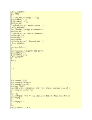 _delay_ms(1000); 
goto REG; 
} 
else if(UART_Receive() == '1'); 
gsm_waitfor( 'K'); 
gsm_waitfor( 'n'); 
gotoxy(1,0); 
LCD_write_string(" Network Found "); 
_delay_ms(1000); 
UART_Transmit_string("AT+CMGF=1r"); 
gotoxy(1,0); 
LCD_write_string("Setting Textmode"); 
gsm_waitfor('O'); 
gsm_waitfor('K'); 
gotoxy(1,0); 
LCD_write_string(" Textmode set "); 
_delay_ms(1000); 
} 
void gsm_delete() 
{ 
UART_Transmit_string("AT+CMGD=1r"); 
gsm_waitfor('K'); 
gsm_waitfor('n'); 
_delay_ms(500); 
} 
#endif 
LCD 
#include<avr/io.h> 
#include<util/delay.h> 
#include<inttypes.h> 
#include "lcd.h" 
void LCD_write_string(const char *str) //store address value of t 
he string in pointer *str 
{ 
int i=0; 
while(str[i]!='0') // loop will go on till the NULL character in 
the string 
{ 
if (str[i]=='*') 
{ 
i++; 
int8_t cc=str[i]-'0'; 
 