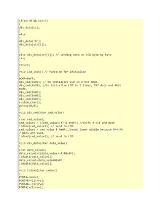 if(cc>=0 && cc<=7) 
{ 
dis_data(cc); 
} 
else 
{ 
dis_data('%'); 
dis_data(str[i]); 
} 
} 
else dis_data(str[i]); // sending data on LCD byte by byte 
i++; 
} 
return; 
} 
void lcd_init() // function for initialize 
{ 
DDRA=0xFF; 
dis_cmd(0x02); // to initialize LCD in 4-bit mode. 
dis_cmd(0x28); //to initialize LCD in 2 lines, 5X7 dots and 4bit 
mode. 
dis_cmd(0x0C); 
dis_cmd(0x06); 
dis_cmd(0x0E); 
custom_char(); 
gotoxy(0,0); 
} 
void dis_cmd(char cmd_value) 
{ 
char cmd_value1; 
cmd_value1 = ((cmd_value>>4) & 0x0F); //shift 4-bit and mask 
lcdcmd(cmd_value1); // send to LCD 
cmd_value1 = cmd_value & 0x0F; //mask lower nibble because PA4-PA 
7 pins are used. 
lcdcmd(cmd_value1); // send to LCD 
} 
void dis_data(char data_value) 
{ 
char data_value1; 
data_value1=((data_value>>4)&0x0F); 
lcddata(data_value1); 
data_value1=data_value&0x0F; 
lcddata(data_value1); 
} 
void lcdcmd(char cmdout) 
{ 
PORTA=cmdout; 
PORTA&=~(1<<rs); 
PORTA&=~(1<<rw); 
PORTA|=(1<<en); 
 