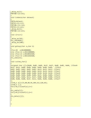 _delay_ms(1); 
PORTA&=~(1<<en); 
} 
void lcddata(char dataout) 
{ 
PORTA=dataout; 
PORTA|=(1<<rs); 
PORTA&=~(1<<rw); 
PORTA|=(1<<en); 
_delay_ms(1); 
PORTA&=~(1<<en); 
} 
void clrscr() 
{ 
_delay_ms(10); 
dis_cmd(0x01); 
_delay_ms(100); 
} 
void gotoxy(char a,char b) 
{ 
if(a==0) a=0b10000000; 
else if(a==1) a=0b11000000; 
else if(a==2) a=0b10010100; 
else if(a==3) a=0b11010100; 
dis_cmd(a+b); 
} 
void custom_char() 
{ 
unsigned char c[]={0x04, 0x0E, 0x0E, 0x1F, 0x1F, 0x0E, 0x0E, 0x04, //Char0 
0x1F, 0x11, 0x0A, 0x04, 0x04, 0x04, 0x04, 0x04, //Char1 
0x01, 0x01, 0x01, 0x05, 0x05, 0x15, 0x15, 0x15, //Char2 
0x00, 0x00, 0x00, 0x04, 0x04, 0x14, 0x14, 0x14, //Char3 
0x00, 0x00, 0x00, 0x00, 0x00, 0x10, 0x10, 0x10, //Char4 
0x00, 0x00, 0x0A, 0x00, 0x04, 0x1F, 0x0A, 0x04, //Char5 
0x00, 0x04, 0x0A, 0x11, 0x1F, 0x00, 0x00, 0x00, //Char6 
0x00, 0x00, 0x00, 0x1F, 0x11, 0x0A, 0x04, 0x00, //Char7 
}; 
uint8_t a[]={72,80,88,96,104,112,120,64}; 
uint8_t i,j; 
for(i=0;i<sizeof(a);i++) 
{ 
dis_cmd(a[i]); 
for(j=0;j<sizeof(c);j++) 
{ 
dis_data(c[j]); 
} 
} 
} 
 