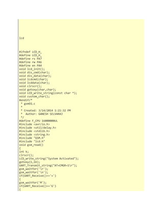 lcd 
#ifndef LCD_H_ 
#define LCD_H_ 
#define rs PA7 
#define rw PA6 
#define en PA4 
void lcd_init(); 
void dis_cmd(char); 
void dis_data(char); 
void lcdcmd(char); 
void lcddata(char); 
void clrscr(); 
void gotoxy(char,char); 
void LCD_write_string(const char *); 
void custom_char(); 
#endif/* 
* gsmEG.c 
* 
* Created: 3/14/2014 1:21:32 PM 
* Author: GANESH SELVARAJ 
*/ 
#define F_CPU 16000000UL 
#include <avr/io.h> 
#include <util/delay.h> 
#include <stdlib.h> 
#include <string.h> 
#include "GSM.h" 
#include "lcd.h" 
void gsm_read() 
{ 
int k; 
clrscr(); 
LCD_write_string("System Activated"); 
gotoxy(1,16); 
UART_Transmit_string("AT+CMGR=1r"); 
gsm_waitfor('r'); 
gsm_waitfor('n'); 
if(UART_Receive()=='+') 
{ 
gsm_waitfor('M'); 
if(UART_Receive()=='G') 
{ 
 
