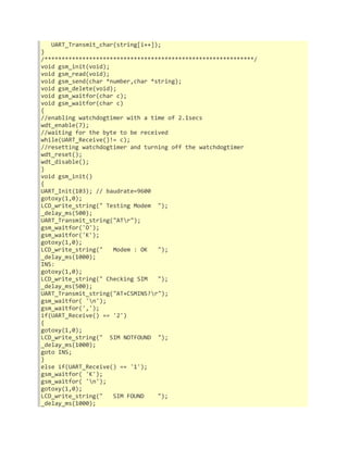 UART_Transmit_char(string[i++]); 
} 
/*************************************************************/ 
void gsm_init(void); 
void gsm_read(void); 
void gsm_send(char *number,char *string); 
void gsm_delete(void); 
void gsm_waitfor(char c); 
void gsm_waitfor(char c) 
{ 
//enabling watchdogtimer with a time of 2.1secs 
wdt_enable(7); 
//waiting for the byte to be received 
while(UART_Receive()!= c); 
//resetting watchdogtimer and turning off the watchdogtimer 
wdt_reset(); 
wdt_disable(); 
} 
void gsm_init() 
{ 
UART_Init(103); // baudrate=9600 
gotoxy(1,0); 
LCD_write_string(" Testing Modem "); 
_delay_ms(500); 
UART_Transmit_string("ATr"); 
gsm_waitfor('O'); 
gsm_waitfor('K'); 
gotoxy(1,0); 
LCD_write_string(" Modem : OK "); 
_delay_ms(1000); 
INS: 
gotoxy(1,0); 
LCD_write_string(" Checking SIM "); 
_delay_ms(500); 
UART_Transmit_string("AT+CSMINS?r"); 
gsm_waitfor( 'n'); 
gsm_waitfor(','); 
if(UART_Receive() == '2') 
{ 
gotoxy(1,0); 
LCD_write_string(" SIM NOTFOUND "); 
_delay_ms(1000); 
goto INS; 
} 
else if(UART_Receive() == '1'); 
gsm_waitfor( 'K'); 
gsm_waitfor( 'n'); 
gotoxy(1,0); 
LCD_write_string(" SIM FOUND "); 
_delay_ms(1000); 
 