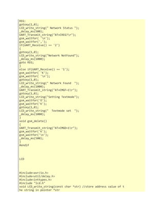 REG: 
gotoxy(1,0); 
LCD_write_string(" Network Status "); 
_delay_ms(500); 
UART_Transmit_string("AT+CREG?r"); 
gsm_waitfor( 'n'); 
gsm_waitfor(','); 
if(UART_Receive() == '2') 
{ 
gotoxy(1,0); 
LCD_write_string("Network NotFound"); 
_delay_ms(1000); 
goto REG; 
} 
else if(UART_Receive() == '1'); 
gsm_waitfor( 'K'); 
gsm_waitfor( 'n'); 
gotoxy(1,0); 
LCD_write_string(" Network Found "); 
_delay_ms(1000); 
UART_Transmit_string("AT+CMGF=1r"); 
gotoxy(1,0); 
LCD_write_string("Setting Textmode"); 
gsm_waitfor('O'); 
gsm_waitfor('K'); 
gotoxy(1,0); 
LCD_write_string(" Textmode set "); 
_delay_ms(1000); 
} 
void gsm_delete() 
{ 
UART_Transmit_string("AT+CMGD=1r"); 
gsm_waitfor('K'); 
gsm_waitfor('n'); 
_delay_ms(500); 
} 
#endif 
LCD 
#include<avr/io.h> 
#include<util/delay.h> 
#include<inttypes.h> 
#include "lcd.h" 
void LCD_write_string(const char *str) //store address value of t 
he string in pointer *str 
 