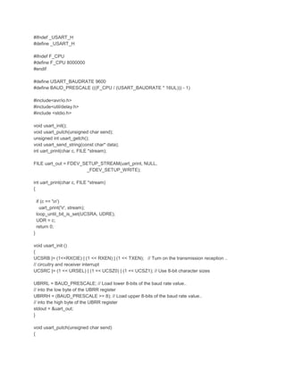 #ifndef _USART_H 
#define _USART_H 
#ifndef F_CPU 
#define F_CPU 8000000 
#endif 
#define USART_BAUDRATE 9600 
#define BAUD_PRESCALE (((F_CPU / (USART_BAUDRATE * 16UL))) - 1) 
#include<avr/io.h> 
#include<util/delay.h> 
#include <stdio.h> 
void usart_init(); 
void usart_putch(unsigned char send); 
unsigned int usart_getch(); 
void usart_send_string(const char* data); 
int uart_print(char c, FILE *stream); 
FILE uart_out = FDEV_SETUP_STREAM(uart_print, NULL, 
_FDEV_SETUP_WRITE); 
int uart_print(char c, FILE *stream) 
{ 
if (c == 'n') 
uart_print('r', stream); 
loop_until_bit_is_set(UCSRA, UDRE); 
UDR = c; 
return 0; 
} 
void usart_init () 
{ 
UCSRB |= (1<<RXCIE) | (1 << RXEN) | (1 << TXEN); // Turn on the transmission reception .. 
// circuitry and receiver interrupt 
UCSRC |= (1 << URSEL) | (1 << UCSZ0) | (1 << UCSZ1); // Use 8-bit character sizes 
UBRRL = BAUD_PRESCALE; // Load lower 8-bits of the baud rate value.. 
// into the low byte of the UBRR register 
UBRRH = (BAUD_PRESCALE >> 8); // Load upper 8-bits of the baud rate value.. 
// into the high byte of the UBRR register 
stdout = &uart_out; 
} 
void usart_putch(unsigned char send) 
{ 
 