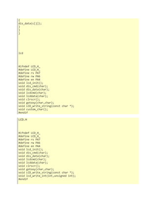 { 
dis_data(c[j]); 
} 
} 
} 
lcd 
#ifndef LCD_H_ 
#define LCD_H_ 
#define rs PA7 
#define rw PA6 
#define en PA4 
void lcd_init(); 
void dis_cmd(char); 
void dis_data(char); 
void lcdcmd(char); 
void lcddata(char); 
void clrscr(); 
void gotoxy(char,char); 
void LCD_write_string(const char *); 
void custom_char(); 
#endif 
LCD.H 
#ifndef LCD_H_ 
#define LCD_H_ 
#define rs PA7 
#define rw PA6 
#define en PA4 
void lcd_init(); 
void dis_cmd(char); 
void dis_data(char); 
void lcdcmd(char); 
void lcddata(char); 
void clrscr(); 
void gotoxy(char,char); 
void LCD_write_string(const char *); 
void lcd_write_int(int,unsigned int); 
#endif 
 