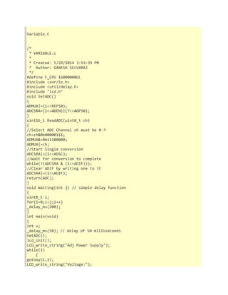 Variable.C 
/* 
* VARIABLE.c 
* 
* Created: 5/29/2014 3:53:39 PM 
* Author: GANESH SELVARAJ 
*/ 
#define F_CPU 16000000UL 
#include <avr/io.h> 
#include <util/delay.h> 
#include "lcd.h" 
void SetADC() 
{ 
ADMUX|=(1<<REFS0); 
ADCSRA=(1<<ADEN)|(7<<ADPS0); 
} 
uint16_t ReadADC(uint8_t ch) 
{ 
//Select ADC Channel ch must be 0-7 
ch=ch&0b00000111; 
ADMUX&=0b11100000; 
ADMUX|=ch; 
//Start Single conversion 
ADCSRA|=(1<<ADSC); 
//Wait for conversion to complete 
while(!(ADCSRA & (1<<ADIF))); 
//Clear ADIF by writing one to it 
ADCSRA|=(1<<ADIF); 
return(ADC); 
} 
void Waiting(int j) // simple delay function 
{ 
uint8_t i; 
for(i=0;i<j;i++) 
_delay_ms(200); 
} 
int main(void) 
{ 
int v; 
_delay_ms(50); // delay of 50 milliseconds 
SetADC(); 
lcd_init(); 
LCD_write_string("Adj Power Supply"); 
while(1) 
{ 
gotoxy(1,1); 
LCD_write_string("Voltage:"); 
 