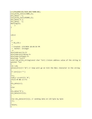v=((ReadADC(0)/1024.00)*3000.00); 
lcd_write_int((v/100),2); 
dis_data('.'); 
lcd_write_int((v%100),2); 
dis_data('V'); 
dis_data(' '); 
Waiting(2); 
} 
} 
LCD.H 
/* 
* EG_LCD.c 
* 
* Created: 2/9/2014 10:49:54 PM 
* Author: stranger 
*/ 
#include<avr/io.h> 
#include<util/delay.h> 
#include<inttypes.h> 
#include "lcd.h" 
void LCD_write_string(const char *str) //store address value of the string in 
pointer *str 
{ 
int i=0; 
while(str[i]!='0') // loop will go on till the NULL character in the string 
{ 
if (str[i]=='*') 
{ 
i++; 
int8_t cc=str[i]-'0'; 
if(cc>=0 && cc<=7) 
{ 
dis_data(cc); 
} 
else 
{ 
dis_data('%'); 
dis_data(str[i]); 
} 
} 
else dis_data(str[i]); // sending data on LCD byte by byte 
i++; 
} 
return; 
} 
 